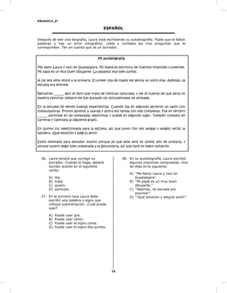 ENLACE13_6°
10
ESPAÑOL
Después de leer una biografía, Laura está escribiendo su autobiografía. Fíjate que le faltan
palabras y hay un error ortográfico. Léela y contesta las tres preguntas que le
corresponden. Ten en cuenta que es un borrador.
Mi autobiografía
Me llamo Laura y nací en Guadalajara. Mi mamá es escritora de cuentos infantiles y juveniles.
Mi papá es un muy buen dibujante. La pasamos muy bien juntos.
A los seis años entré a la primaria. El primer día de clases me sentía un poco sola. Además, ¡la
escuela era enorme!
Recuerdo ______ abrí el libro que trata de ciencias naturales, y me di cuenta de que sería mi
materia favorita: siempre me han gustado los documentales de animales.
En la escuela he tenido buenas experiencias. Cuando iba en segundo abrieron un salón con
computadoras. Pronto aprendí a usarlas y ahora mis tareas son más completas. Fue en tercero
______ participe en las olimpiadas deportivas y quedé en segundo lugar. También competí en
carreras y caminata al siguiente grado.
En quinto fui seleccionada para la escolta, así que junto con mis amigas y amigos recibí la
bandera. ¡Qué emoción y alegría sentí!
Estoy motivada para estudiar mucho porque sé que este será mi último año de primaria, y
porque quiero llegar bien preparada a la Secundaria, así que haré mi mejor esfuerzo.
36. Laura tendrá que corregir su
borrador. Cuando lo haga, deberá
escribir acento en el siguiente
verbo:
A) iba.
B) trata.
C) quiero.
D) participe.
37. En la primera raya Laura debe
escribir una palabra o signo que
indique subordinación. ¿Cuál puede
usar?
A) Puede usar que.
B) Puede usar cómo.
C) Puede usar el signo coma.
D) Puede usar el signo dos puntos.
38. En su autobiografía, Laura escribió
algunas oraciones compuestas. Una
de ellas es la siguiente:
A) “Me llamo Laura y nací en
Guadalajara”.
B) “Mi papá es un muy buen
dibujante.”
C) “Además, ¡la escuela era
enorme!”.
D) “¡Qué emoción y alegría sentí!”.
 