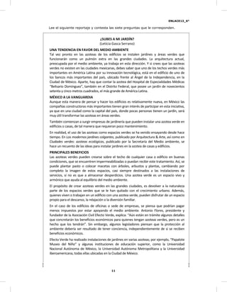 ENLACE13_6°
11
Lee el siguiente reportaje y contesta las siete preguntas que le corresponden.
¿SUBES A MI JARDÍN?
(Leticia Gasca Serrano)
UNA TENDENCIA EN FAVOR DEL MEDIO AMBIENTE
Tal vez pronto en las azoteas de los edificios se instalen jardines y áreas verdes que
funcionarán como un pulmón extra en las grandes ciudades. La arquitectura actual,
preocupada por el medio ambiente, ya trabaja en esta dirección. Y si crees que las azoteas
verdes no existen en las ciudades mexicanas, debes saber que uno de los techos verdes más
importantes en América Latina por su innovación tecnológica, está en el edificio de uno de
los bancos más importantes del país, ubicado frente al Ángel de la Independencia, en la
Ciudad de México. Aparte, hay que contar la azotea del Hospital de Especialidades Médicas
“Belisario Domínguez”, también en el Distrito Federal, que posee un jardín de novecientos
setenta y cinco metros cuadrados, el más grande de América Latina.
MÉXICO A LA VANGUARDIA
Aunque esta manera de pensar y hacer los edificios es relativamente nueva, en México las
compañías constructoras más importantes tienen gran interés de participar en esta iniciativa,
ya que en una ciudad como la capital del país, donde pocas personas tienen un jardín, será
muy útil transformar las azoteas en áreas verdes.
También comienzan a surgir empresas de jardinería que pueden instalar una azotea verde en
edificios o casas, de tal manera que requieran poco mantenimiento.
En realidad, el uso de las azoteas como espacios verdes se ha venido ensayando desde hace
tiempo. En Los modernos jardines colgantes, publicado por Arquitectura & Arte, así como en
Ciudades verdes: azoteas ecológicas, publicado por la Secretaría del Medio ambiente, se
hace un recuento de las ideas para instalar jardines en la azotea de casas y edificios.
PRINCIPALES BENEFICIOS
Las azoteas verdes pueden crearse sobre el techo de cualquier casa o edificio en buenas
condiciones, que se encuentren impermeabilizadas o puedan recibir este tratamiento. Así, se
puede plantar pasto o colocar macetas con árboles, arbustos y plantas, cambiando por
completo la imagen de estos espacios, casi siempre destinados a las instalaciones de
servicios, si no es que a almacenar desperdicios. Una azotea verde es un espacio vivo y
armónico que ayuda al equilibrio del medio ambiente.
El propósito de crear azoteas verdes en las grandes ciudades, es devolver a la naturaleza
parte de los espacios verdes que se le han quitado con el crecimiento urbano. Además,
quienes viven o trabajan en un edificio con una azotea verde, pueden disfrutar de un espacio
propio para el descanso, la relajación o la diversión familiar.
En el caso de los edificios de oficinas o sede de empresas, se piensa que podrían pagar
menos impuestos por estar apoyando el medio ambiente. Antonio Flores, presidente y
fundador de la Asociación Civil Efecto Verde, explica: “Aún están en trámite algunos detalles
que concretarán los beneficios económicos para quienes tengan azoteas verdes, pero es un
hecho que los tendrán”. Sin embargo, algunos legisladores piensan que la protección al
ambiente debería ser resultado de tener conciencia, independientemente de si se reciben
beneficios económicos.
Efecto Verde ha realizado instalaciones de jardines en varias azoteas; por ejemplo, “Papalote
Museo del Niño” y algunas instituciones de educación superior, como la Universidad
Nacional Autónoma de México, la Universidad Autónoma Metropolitana y la Universidad
Iberoamericana, todas ellas ubicadas en la Ciudad de México.
 