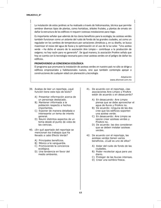 ENLACE13_6°
12
La instalación de estos jardines se ha realizado a través de hidromacetas, técnica que permite
sembrar diversos tipos de plantas, como hortalizas, árboles frutales, y plantas de ornato sin
dañar la estructura de los edificios ni requerir costosas instalaciones para riego.
Es importante señalar que además de los claros beneficios para la ecología, las azoteas verdes
también funcionan como un aislante del ruido de fondo de las grandes ciudades, así como un
regulador en los cambios de temperatura por variaciones climáticas y, en su diseño, se busca
maximizar el reúso del agua de lluvia y la optimización en el uso de la luz solar. “Una azotea
verde —ha dicho el vocero de la asociación Aire Limpio— contribuye a la producción de
oxígeno; no hay razón para no generarlo”. De igual manera, la asociación ProAire señala que
hoy se cuenta con la tecnología necesaria para crear azoteas verdes sin el peligro de dañar los
edificios.
PROMOVIENDO LA CONCIENCIA ECOLÓGICA
El programa que promueve la instalación de azoteas verdes en nuestro país no sólo se dirige a
edificios empresariales y habitacionales nuevos, sino que también contempla apoyar a
construcciones de cualquier edad con planeación y tecnología.
Adaptación
www.altonivel.com.mx
39. Acabas de leer un reportaje, ¿qué
función tiene este tipo de texto?
A) Presentar información acerca de
un personaje destacado.
B) Mantener informada a la
población respecto a hechos
importantes.
C) Exponer de manera detallada e
interesante un tema de interés
general.
D) Reunir distintos aspectos de un
tema desde el punto de vista de
las ciencias.
40. ¿En qué apartado del reportaje se
mencionan los trabajos que ha
llevado a cabo Efecto Verde?
A) Principales beneficios.
B) México a la vanguardia.
C) Promoviendo la conciencia
ecológica.
D) Una tendencia en favor del
medio ambiente.
41. De acuerdo con el reportaje, ¿las
asociaciones Aire Limpio y ProAire
están de acuerdo o en desacuerdo?
A) En desacuerdo: Aire Limpio
piensa que se debe aprovechar el
agua de lluvia y ProAire no.
B) De acuerdo: ninguna de las dos
cree que los edificios soporten
una azotea verde.
C) En desacuerdo: Aire Limpio se
opone crear azoteas verdes y
ProAire no.
D) De acuerdo: las dos consideran
que se deben instalar azoteas
verdes.
42. De acuerdo con el reportaje, las
azoteas verdes tienen varios
beneficios. ¿Cuál es uno de ellos?
A) Aislar del ruido de fondo de las
ciudades.
B) Poder recolectar agua para uso
diario.
C) Proteger de las lluvias intensas.
D) Crear una sombra fresca.
 