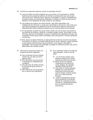 ENLACE13_6°
13
43. ¿Cuál de las siguientes opciones resume el reportaje anterior?
A) Como los daños al medio ambiente son muy graves, se ha pensado en instalar
jardines en las azoteas de edificios de oficinas y constructoras que son los que
más contaminan. Mientras tanto, algunas universidades, museos y hospitales han
buscado el apoyo de asociaciones dedicadas a proteger el ambiente para que les
asesoren en la instalación de áreas verdes en sus azoteas.
B) Las azoteas son lugares que nadie atiende: sólo están destinadas a las
instalaciones de servicios y a veces son convertidas en basureros. Para evitar que
esto siga perjudicando la calidad de vida de las personas, algunas asociaciones
defensoras del medio ambiente proponen que se creen jardines en las azoteas.
C) En las grandes ciudades hay pocas áreas verdes, por eso se tiene el proyecto de
que además de parques y jardines, se tengan azoteas verdes. Para probar si esto
funciona, algunas universidades, museos y hospitales han adoptado esta idea. Las
compañías constructoras están interesadas, pero participarán si reciben beneficios
económicos.
D) Para ayudar al medio ambiente, se está aplicando la idea de convertir las azoteas
en jardines. En México, ya existen edificios que lo hacen. Además, instalar jardines
en las azoteas permitirá tener otros beneficios, como lugares más bellos y
agradables. Las asociaciones dedicadas a proteger el ambiente piensan que pronto
debe haber más azoteas verdes.
44. ¿Para qué se menciona el libro Los
modernos jardines colgantes?
A) Para comprobar que las azoteas
verdes son una idea que tiene
algunos años.
B) Para demostrar que lo que dice
el reportaje es completamente
verdadero.
C) Para decirnos de dónde se tomó
la información para escribir el
reportaje.
D) Para indicarnos que los jardines
son un tema muy importante.
45. En el reportaje anterior hay algunas
citas textuales. ¿Cuál es una de
ellas?
A) …el uso de las azoteas como
espacios verdes se ha venido
ensayando desde hace tiempo.
B) Efecto Verde ha realizado
instalaciones de jardines en
varias azoteas; por ejemplo,
“Papalote Museo del Niño”.
C) “Aún están en trámite algunos
detalles que concretarán los
beneficios económicos para
quienes tengan azoteas verdes,
pero es un hecho que los
tendrán”.
D) …algunos legisladores piensan
que la protección al ambiente
debería ser resultado de tener
conciencia, independientemente
de si se reciben beneficios
económicos.
 