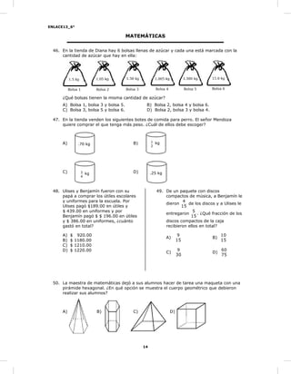 ENLACE13_6°
14
MATEMÁTICAS
46. En la tienda de Diana hay 6 bolsas llenas de azúcar y cada una está marcada con la
cantidad de azúcar que hay en ella:
¿Qué bolsas tienen la misma cantidad de azúcar?
A) Bolsa 1, bolsa 3 y bolsa 5. B) Bolsa 2, bolsa 4 y bolsa 6.
C) Bolsa 3, bolsa 5 y bolsa 6. D) Bolsa 2, bolsa 3 y bolsa 4.
47. En la tienda venden los siguientes botes de comida para perro. El señor Mendoza
quiere comprar el que tenga más peso. ¿Cuál de ellos debe escoger?
A) B)
C) D)
48. Ulises y Benjamín fueron con su
papá a comprar los útiles escolares
y uniformes para la escuela. Por
Ulises pagó $189.00 en útiles y
$ 439.00 en uniformes y por
Benjamín pagó $ $ 196.00 en útiles
y $ 386.00 en uniformes, ¿cuánto
gastó en total?
A) $ 920.00
B) $ 1180.00
C) $ 1210.00
D) $ 1220.00
49. De un paquete con discos
compactos de música, a Benjamín le
dieron
15
4
de los discos y a Ulises le
entregaron
15
5
. ¿Qué fracción de los
discos compactos de la caja
recibieron ellos en total?
A)
15
9
B)
15
10
C)
30
9
D)
75
60
50. La maestra de matemáticas dejó a sus alumnos hacer de tarea una maqueta con una
pirámide hexagonal. ¿En qué opción se muestra el cuerpo geométrico que debieron
realizar sus alumnos?
A) B) C) D)
.25 kg
.70 kg
4
3 kg
2
1 kg
 