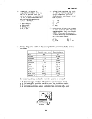 ENLACE13_6°
15
51. Para entrar a un equipo de
basquetbol Daniel debe llenar una
solicitud en la que le piden que
escriba su estatura en pies. Si mide
189 cm, ¿qué deberá escribir en su
solicitud? Considera que 1 pie
equivale a 30.48 cm.
A) 5760.72 pies.
B) 62.00 pies.
C) 54.31 pies.
D) 6.20 pies.
52. Samuel tiene que pintar una pared
de 4.5 m2
y una lata de pintura le
alcanza para pintar 10000 cm2
.
¿Cuántas latas necesita para pintar
toda la pared?
A) 3.5
B) 4.5
C) 45
D) 450
53. Roberto tiene 36 piezas de mosaico
de forma cuadrada. Estos mosaicos
le alcanzan para cubrir únicamente
el 80% del piso que desea cubrir.
¿Cuántos mosaicos necesita en total
para cubrir todo el piso?
A) 56 B) 45
C) 28.8 D) 43.20
54. Observa el siguiente cuadro en el que se registran las propiedades de dos tipos de
chocolates.
Chocolate negro puro Chocolate blanco
Kcal 309 347
Hidratos 47 g 38.8 g
Proteínas 5.3 g 8 g
Grasas 30 g 30.9g
Colesterol 9 mg 23 mg
Fibra 15 g 0.8 g
Calcio 63 mg 270 mg
Magnesio 100 mg 26 mg
Potasio 397 mg 350 mg
Fósforo 287 mg 230 mg
Ácido fólico 10 mg 10 mg
Vitamina A 6.67 26
Con base en sus datos, ¿cuál de las siguientes opciones es correcta?
A) El chocolate negro puro tiene más proteínas que el chocolate blanco.
B) El chocolate negro puro tiene más ácido fólico que el chocolate blanco.
C) El chocolate blanco tiene menos magnesio que el chocolate negro puro.
D) El chocolate blanco tiene menos colesterol que el chocolate negro puro.
 