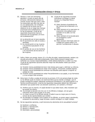 ENLACE13_6°
16
FORMACIÓN CÍVICA Y ÉTICA
55. Adriana y Julio son hermanos
gemelos y cursan el sexto año de
primaria; últimamente Adriana ha
crecido mucho más que Julio y esto
ha ocasionado que ella crea que ya
es una adolescente. Sin embargo,
su maestro les ha dicho que la
estatura no es un rasgo que marque
el principio de la adolescencia y el
fin de la pubertad. ¿Cuál de las
siguientes situaciones marca la
transición de la pubertad y el inicio
de la adolescencia?
A) La atracción por el sexo opuesto.
B) El nacimiento de vello en axilas y
genitales.
C) La menstruación en las mujeres
y la primera eyaculación en los
varones.
D) El cambio de voz en los hombres
y el crecimiento de los senos en
las mujeres.
56. ¿Cuál de las siguientes acciones
contribuye a proteger tu salud
sexual y tu integridad física y
mental?
A) Estar siempre al pendiente de
las noticias de la televisión y la
radio.
B) Estar siempre en tu casa para no
exponerte a los peligros que
suceden en la calle o en los
caminos.
C) Estar siempre en la escuela para
no arriesgarte a sufrir
agresiones.
D) Estar siempre informado sobre el
cuidado de nuestra salud y no
permitir humillaciones ni abusos.
57. Sofía y Pedro son pareja, tienen 15 y 16 años de edad, respectivamente, asisten a la
escuela secundaria y ella está embarazada. Ahora Pedro buscará trabajo para
enfrentar sus nuevas responsabilidades y Sofía deberá dedicarse a cuidar a su hijo.
¿Cuál de las siguientes opciones describe mejor las dificultades reales que ahora
enfrentarán?
A) Tendrán menos posibilidad de tener más tiempo para jugar y disfrutar su infancia.
B) Tendrán menos posibilidad de visitar otros lugares, incluyendo ciudades lejanas.
C) Tendrán menos posibilidad de continuar sus estudios para aspirar a mejorar su
calidad de vida.
D) Tendrán menos posibilidad de visitar frecuentemente a sus papás, a sus hermanos
y a sus amigos más cercanos.
58. Alma tiene 13 años y acaba de terminar la primaria. El fin de semana llegó de visita
su tío Alfredo quién le insiste a la mamá de Alma que la mande a trabajar, que él
puede conseguirle trabajo realizando quehaceres domésticos y así podrá apoyar a la
familia económicamente. ¿Cuál de las siguientes respuestas deberá dar Alma para
demostrar que puede tomar una decisión autónoma, con carácter y firmeza?
A) Prefiero que mi mamá y mi papá decidan lo que debo hacer, ellos necesitan que
les ayude con dinero.
B) He tomado la decisión de irme con mi tío Alfredo a trabajar, tal vez gane
suficiente dinero para ayudar en la casa.
C) Lo mejor es que mi tío Alfredo decida, él sabe lo que es mejor para mi futuro,
conoce de las oportunidades que existen.
D) He decidido no trabajar como sugiere mi tío Alfredo, yo quiero seguir estudiando,
empezaré la secundaria, luego la prepa y podré conseguir un mejor trabajo.
59. De las siguientes opciones, ¿cuál menciona los elementos de la sexualidad humana?
A) Gratitud y confianza.
B) Género y reproducción.
C) Aprecio y respeto.
D) Identidad y personalidad.
 