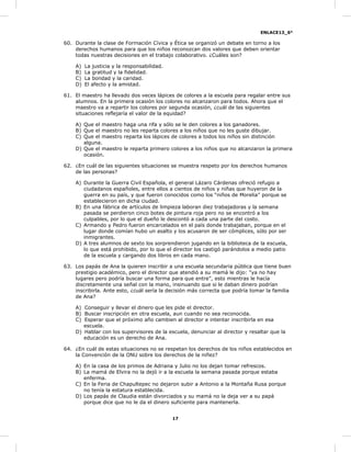 ENLACE13_6°
17
60. Durante la clase de Formación Cívica y Ética se organizó un debate en torno a los
derechos humanos para que los niños reconozcan dos valores que deben orientar
todas nuestras decisiones en el trabajo colaborativo. ¿Cuáles son?
A) La justicia y la responsabilidad.
B) La gratitud y la fidelidad.
C) La bondad y la caridad.
D) El afecto y la amistad.
61. El maestro ha llevado dos veces lápices de colores a la escuela para regalar entre sus
alumnos. En la primera ocasión los colores no alcanzaron para todos. Ahora que el
maestro va a repartir los colores por segunda ocasión, ¿cuál de las siguientes
situaciones reflejaría el valor de la equidad?
A) Que el maestro haga una rifa y sólo se le den colores a los ganadores.
B) Que el maestro no les reparta colores a los niños que no les guste dibujar.
C) Que el maestro reparta los lápices de colores a todos los niños sin distinción
alguna.
D) Que el maestro le reparta primero colores a los niños que no alcanzaron la primera
ocasión.
62. ¿En cuál de las siguientes situaciones se muestra respeto por los derechos humanos
de las personas?
A) Durante la Guerra Civil Española, el general Lázaro Cárdenas ofreció refugio a
ciudadanos españoles, entre ellos a cientos de niños y niñas que huyeron de la
guerra en su país, y que fueron conocidos como los “niños de Morelia” porque se
establecieron en dicha ciudad.
B) En una fábrica de artículos de limpieza laboran diez trabajadoras y la semana
pasada se perdieron cinco botes de pintura roja pero no se encontró a los
culpables, por lo que el dueño le descontó a cada una parte del costo.
C) Armando y Pedro fueron encarcelados en el país donde trabajaban, porque en el
lugar donde comían hubo un asalto y los acusaron de ser cómplices, sólo por ser
inmigrantes.
D) A tres alumnos de sexto los sorprendieron jugando en la biblioteca de la escuela,
lo que está prohibido, por lo que el director los castigó parándolos a medio patio
de la escuela y cargando dos libros en cada mano.
63. Los papás de Ana la quieren inscribir a una escuela secundaria pública que tiene buen
prestigio académico, pero el director que atendió a su mamá le dijo: "ya no hay
lugares pero podría buscar una forma para que entre”, esto mientras le hacía
discretamente una señal con la mano, insinuando que si le daban dinero podrían
inscribirla. Ante esto, ¿cuál sería la decisión más correcta que podría tomar la familia
de Ana?
A) Conseguir y llevar el dinero que les pide el director.
B) Buscar inscripción en otra escuela, aun cuando no sea reconocida.
C) Esperar que el próximo año cambien al director e intentar inscribirla en esa
escuela.
D) Hablar con los supervisores de la escuela, denunciar al director y resaltar que la
educación es un derecho de Ana.
64. ¿En cuál de estas situaciones no se respetan los derechos de los niños establecidos en
la Convención de la ONU sobre los derechos de la niñez?
A) En la casa de los primos de Adriana y Julio no los dejan tomar refrescos.
B) La mamá de Elvira no la dejó ir a la escuela la semana pasada porque estaba
enferma.
C) En la Feria de Chapultepec no dejaron subir a Antonio a la Montaña Rusa porque
no tenía la estatura establecida.
D) Los papás de Claudia están divorciados y su mamá no la deja ver a su papá
porque dice que no le da el dinero suficiente para mantenerla.
 