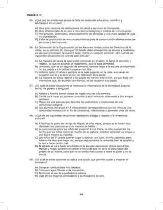 ENLACE13_6°
18
65. ¿Qué tipo de problemas genera la falta de desarrollo educativo, científico y
tecnológico en un país?
A) Una gran carencia de instituciones de salud y servicios de transporte.
B) Una altísima falta de acceso a recursos tecnológicos y medios de comunicación.
C) Marginación, desempleo, desconocimiento de derechos y una mala calidad de vida
de la población.
D) Falta de producción de medios electrónicos para la comunicación efectiva entre las
personas y las regiones.
66. La Convención de la Organización de las Naciones Unidas sobre los Derechos de la
niñez, en su artículo 19, dice que “El Estado debe protegernos de abusos y maltratos,
ya sea que provengan de nuestro papá, mamá o cualquier persona”. ¿En cuál de las
siguientes situaciones se cumple este artículo?
A) La maestra de Laura la sorprendió comiendo en el salón, le llamó la atención y
regañó, ya que de acuerdo al reglamento, eso no está permitido.
B) Armando, que va en segundo de primaria, siempre llega a la escuela acompañado
de sus papás y a la salida lo esperan sus tíos
C) Antonio tiene 13 años y siempre se la pasa jugando en la calle, sus papás se
enojaron con él y lo dejaron sin ver televisión en la tarde.
D) La maestra de Silvia reportó a los papás de Marcos ante el DIF, ya que llegó con
moretones que, de acuerdo con Marcos, se los causaron sus papás.
67. ¿En cuál de estas situaciones se reconoce la importancia de la diversidad cultural,
social, de género y lenguaje?
A) Natalia y Andrea toman clases de inglés una vez a la semana.
B) Cecilia va a hacer su primera comunión y está invitando solamente a sus amigos
católicos.
C) Miguel ve una película que describe las costumbres y tradiciones de una
comunidad indígena.
D) Los alumnos del grupo 6° A intercambian correspondencia con los niños de una
comunidad mixteca con el fin de conocerse, relacionarse y aprender unos de otros.
68. ¿Cuál de las siguientes situaciones representa diálogo y respeto a la diversidad
cultural?
A) A Rodrigo le gusta ser amigo de Miguel, el niño maya, porque se le hacen muy
chistosas sus costumbres y su manera de hablar.
B) La convivencia entre los niños del grupo 6° A con Clara, la niña purépecha, ha
hecho que los niños conozcan mucho de su cultura, intenten aprender su lengua y
que Clara mejore su español.
C) Los niños del 5° grado quieren jugar y platicar con Juan, el niño zapoteca, pero
Alberto les dice que mejor no, porque seguramente no entiende bien el español y
lo van a hacer sentir mal.
D) El sábado se va a hacer una fiesta en la escuela para reunir dinero pero Pepe,
Manuel y Hugo, quieren convencer a María de que no lleve el plato típico del
pueblo de su mamá, para que no se sienta mal cuando a nadie le guste y no se
venda.
69. ¿En cuál de estas opciones se aplica una acción que permite cuidar y mejorar el
ambiente?
A) Comprar combustibles más baratos.
B) Consumir agua filtrada o de manantial.
C) Promover el uso de calentadores solares.
D) Usar en los hogares ventiladores o purificadores de aire.
 