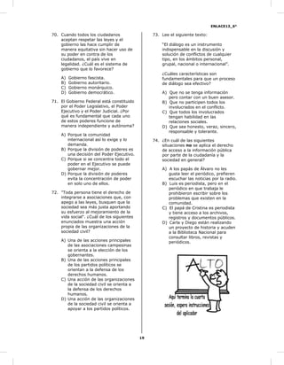 ENLACE13_6°
19
70. Cuando todos los ciudadanos
aceptan respetar las leyes y el
gobierno las hace cumplir de
manera equitativa sin hacer uso de
su poder en contra de los
ciudadanos, el país vive en
legalidad. ¿Cuál es el sistema de
gobierno que lo favorece?
A) Gobierno fascista.
B) Gobierno autoritario.
C) Gobierno monárquico.
D) Gobierno democrático.
71. El Gobierno Federal está constituido
por el Poder Legislativo, el Poder
Ejecutivo y el Poder Judicial. ¿Por
qué es fundamental que cada uno
de estos poderes funcione de
manera independiente y autónoma?
A) Porque la comunidad
internacional así lo exige y lo
demanda.
B) Porque la división de poderes es
una decisión del Poder Ejecutivo.
C) Porque si se concentra todo el
poder en el Ejecutivo se puede
gobernar mejor.
D) Porque la división de poderes
evita la concentración de poder
en solo uno de ellos.
72. "Toda persona tiene el derecho de
integrarse a asociaciones que, con
apego a las leyes, busquen que la
sociedad sea más justa aportando
su esfuerzo al mejoramiento de la
vida social". ¿Cuál de los siguientes
enunciados muestra una acción
propia de las organizaciones de la
sociedad civil?
A) Una de las acciones principales
de las asociaciones campesinas
se orienta a la elección de los
gobernantes.
B) Una de las acciones principales
de los partidos políticos se
orientan a la defensa de los
derechos humanos.
C) Una acción de las organizaciones
de la sociedad civil se orienta a
la defensa de los derechos
humanos.
D) Una acción de las organizaciones
de la sociedad civil se orienta a
apoyar a los partidos políticos.
73. Lee el siguiente texto:
“El diálogo es un instrumento
indispensable en la discusión y
solución de conflictos de cualquier
tipo, en los ámbitos personal,
grupal, nacional o internacional”.
¿Cuáles características son
fundamentales para que un proceso
de diálogo sea efectivo?
A) Que no se tenga información
pero contar con un buen asesor.
B) Que no participen todos los
involucrados en el conflicto.
C) Que todos los involucrados
tengan habilidad en las
relaciones sociales.
D) Que sea honesto, veraz, sincero,
responsable y tolerante.
74. ¿En cuál de las siguientes
situaciones no se aplica el derecho
de acceso a la información pública
por parte de la ciudadanía y la
sociedad en general?
A) A los papás de Álvaro no les
gusta leer el periódico, prefieren
escuchar las noticias por la radio.
B) Luis es periodista, pero en el
periódico en que trabaja le
prohibieron escribir sobre los
problemas que existen en la
comunidad.
C) El papá de Cristina es periodista
y tiene acceso a los archivos,
registros y documentos públicos.
D) Carla y Diego están realizando
un proyecto de historia y acuden
a la Biblioteca Nacional para
consultar libros, revistas y
periódicos.
 