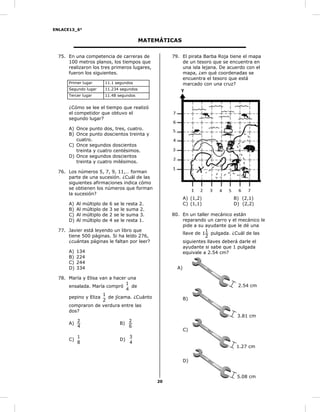 ENLACE13_6°
20
MATEMÁTICAS
75. En una competencia de carreras de
100 metros planos, los tiempos que
realizaron los tres primeros lugares,
fueron los siguientes.
Primer lugar 11.1 segundos
Segundo lugar 11.234 segundos
Tercer lugar 11.48 segundos
¿Cómo se lee el tiempo que realizó
el competidor que obtuvo el
segundo lugar?
A) Once punto dos, tres, cuatro.
B) Once punto doscientos treinta y
cuatro.
C) Once segundos doscientos
treinta y cuatro centésimos.
D) Once segundos doscientos
treinta y cuatro milésimos.
76. Los números 5, 7, 9, 11,… forman
parte de una sucesión. ¿Cuál de las
siguientes afirmaciones indica cómo
se obtienen los números que forman
la sucesión?
A) Al múltiplo de 6 se le resta 2.
B) Al múltiplo de 3 se le suma 2.
C) Al múltiplo de 2 se le suma 3.
D) Al múltiplo de 4 se le resta 1.
77. Javier está leyendo un libro que
tiene 500 páginas. Si ha leído 276,
¿cuántas páginas le faltan por leer?
A) 134
B) 224
C) 244
D) 334
78. María y Elisa van a hacer una
ensalada. María compró
4
1
de
pepino y Eliza
2
1
de jícama. ¿Cuánto
compraron de verdura entre las
dos?
A)
4
2
B)
6
2
C)
8
1
D)
4
3
79. El pirata Barba Roja tiene el mapa
de un tesoro que se encuentra en
una isla lejana. De acuerdo con el
mapa, ¿en qué coordenadas se
encuentra el tesoro que está
marcado con una cruz?
A) (1,2) B) (2,1)
C) (1,1) D) (2,2)
80. En un taller mecánico están
reparando un carro y el mecánico le
pide a su ayudante que le dé una
llave de
2
1
1 pulgada. ¿Cuál de las
siguientes llaves deberá darle el
ayudante si sabe que 1 pulgada
equivale a 2.54 cm?
A)
B)
C)
D)
2.54 cm
3.81 cm
1.27 cm
5.08 cm
 