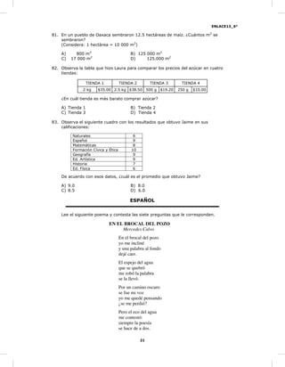 ENLACE13_6°
21
81. En un pueblo de Oaxaca sembraron 12.5 hectáreas de maíz. ¿Cuántos m2
se
sembraron?
(Considera: 1 hectárea = 10 000 m2
)
A) 800 m2
B) 125 000 m2
C) 17 000 m2
D) 125.000 m2
82. Observa la tabla que hizo Laura para comparar los precios del azúcar en cuatro
tiendas:
TIENDA 1 TIENDA 2 TIENDA 3 TIENDA 4
2 kg $35.00 2.5 kg $38.50 500 g $19.20 250 g $10.00
¿En cuál tienda es más barato comprar azúcar?
A) Tienda 1 B) Tienda 2
C) Tienda 3 D) Tienda 4
83. Observa el siguiente cuadro con los resultados que obtuvo Jaime en sus
calificaciones:
Naturales 6
Español 9
Matemáticas 8
Formación Cívica y Ética 10
Geografía 9
Ed. Artística 9
Historia 7
Ed. Física 6
De acuerdo con esos datos, ¿cuál es el promedio que obtuvo Jaime?
A) 9.0 B) 8.0
C) 8.5 D) 6.0
ESPAÑOL
Lee el siguiente poema y contesta las siete preguntas que le corresponden.
EN EL BROCAL DEL POZO
Mercedes Calvo
En el brocal del pozo
yo me incliné
y una palabra al fondo
dejé caer.
El espejo del agua
que se quebró
me robó la palabra
se la llevó.
Por un camino oscuro
se fue mi voz
yo me quedé pensando
¿se me perdió?
Pero el eco del agua
me contestó:
siempre la poesía
se hace de a dos.
 