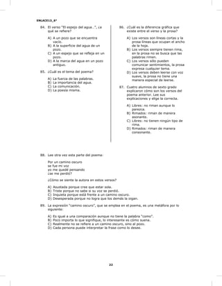 ENLACE13_6°
22
84. El verso “El espejo del agua…”, ¿a
qué se refiere?
A) A un pozo que se encuentra
vacío.
B) A la superficie del agua de un
pozo.
C) A un espejo que se refleja en un
pozo.
D) A la marca del agua en un pozo
antiguo.
85. ¿Cuál es el tema del poema?
A) La fuerza de las palabras.
B) La importancia del agua.
C) La comunicación.
D) La poesía misma.
86. ¿Cuál es la diferencia gráfica que
existe entre el verso y la prosa?
A) Los versos son líneas cortas y la
prosa líneas que ocupan el ancho
de la hoja.
B) Los versos siempre tienen rima,
en la prosa no se busca que las
palabras rimen.
C) Los versos sólo pueden
comunicar sentimientos, la prosa
expresa cualquier tema.
D) Los versos deben leerse con voz
suave, la prosa no tiene una
manera especial de leerse.
87. Cuatro alumnos de sexto grado
explicaron cómo son los versos del
poema anterior. Lee sus
explicaciones y elige la correcta.
A) Libres: no riman aunque lo
parezca.
B) Rimados: riman de manera
asonante.
C) Libres: no tienen ningún tipo de
rima.
D) Rimados: riman de manera
consonante.
88. Lee otra vez esta parte del poema:
Por un camino oscuro
se fue mi voz
yo me quedé pensando
¿se me perdió?
¿Cómo se siente la autora en estos versos?
A) Asustada porque cree que estar sola.
B) Triste porque no sabe si su voz se perdió.
C) Inquieta porque está frente a un camino oscuro.
D) Desesperada porque no logra que los demás la oigan.
89. La expresión “camino oscuro”, que se emplea en el poema, es una metáfora por lo
siguiente:
A) Es igual a una comparación aunque no tiene la palabra “como”.
B) Poco importa lo que signifique, lo interesante es cómo suena.
C) Realmente no se refiere a un camino oscuro, sino al pozo.
D) Cada persona puede interpretar la frase como lo desee.
 
