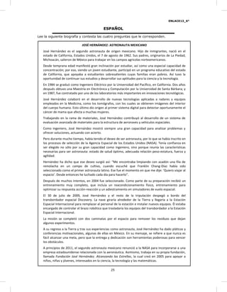 ENLACE13_6°
2725
ESPAÑOL
Lee la siguiente biografía y contesta las cuatro preguntas que le corresponden.
JOSÉ HERNÁNDEZ: ASTRONAUTA MEXICANO
José Hernández es el segundo astronauta de origen mexicano. Hijo de inmigrantes, nació en el
estado de California, Estados Unidos, el 7 de agosto de 1962. Sus padres, originarios de La Piedad,
Michoacán, salieron de México para trabajar en los campos agrícolas norteamericanos.
Desde temprana edad manifestó gran inclinación por estudiar, así como una especial capacidad de
concentración; por eso, siendo un joven estudiante, participó en un programa educativo del estado
de California, que apoyaba a estudiantes sobresalientes cuyas familias eran pobres. Así tuvo la
oportunidad de continuar sus estudios y desarrollar sus aptitudes para la ciencia y la tecnología.
En 1984 se graduó como Ingeniero Eléctrico por la Universidad del Pacífico, en California. Dos años
después obtuvo una Maestría en Electrónica y Computación por la Universidad de Santa Bárbara; y
en 1987, fue contratado por uno de los laboratorios más importantes en innovaciones tecnológicas.
José Hernández colaboró en el desarrollo de nuevas tecnologías aplicadas a radares y equipos
empleados en la Medicina, como los tomógrafos, con los cuales se obtienen imágenes del interior
del cuerpo humano. Esto último dio origen al primer sistema digital para detectar oportunamente el
cáncer de mama que afecta a muchas mujeres.
Trabajando en la rama de materiales, José Hernández contribuyó al desarrollo de un sistema de
evaluación avanzada de materiales para la estructura de aeronaves y vehículos espaciales.
Como ingeniero, José Hernández mostró siempre una gran capacidad para analizar problemas y
ofrecer soluciones, actuando con acierto.
Pero durante mucho tiempo, había tenido el deseo de ser astronauta, por lo que se había inscrito en
los procesos de selección de la Agencia Espacial de los Estados Unidos (NASA). Tenía confianza en
ser elegido no sólo por su gran capacidad como ingeniero, sino porque reunía las características
necesarias para ser astronauta: estado de salud óptimo, adecuada relación peso-estatura, fuerza y
agilidad.
Hernández ha dicho que ese deseo surgió así: “Me encontraba limpiando con azadón una fila de
remolacha en un campo de cultivo, cuando escuché que Franklin Chang-Díaz había sido
seleccionado como el primer astronauta latino. Ese fue el momento en que me dije: ‘Quiero viajar al
espacio’. Desde entonces he luchado cada día para hacerlo”.
Después de muchos intentos, en 2004 fue seleccionado. Como parte de su preparación recibió un
entrenamiento muy completo, que incluía un reacondicionamiento físico, entrenamiento para
optimizar su respuesta acción-reacción y un adiestramiento en simuladores de vuelo espacial.
El 30 de julio de 2009, José Hernández y el resto de la tripulación despegó a bordo del
transbordador espacial Discovery. La nave giraría alrededor de la Tierra y llegaría a la Estación
Espacial Internacional para remplazar al personal de la estación e instalar nuevos equipos. Él estaba
encargado de controlar el brazo robótico que trasladaría los equipos del transbordador a la Estación
Espacial Internacional.
La misión se completó con dos caminatas por el espacio para remover los residuos que dejan
algunos experimentos.
A su regreso a la Tierra y tras sus experiencias como astronauta, José Hernández ha dado pláticas y
conferencias motivacionales, algunas de ellas en México. En su mensaje, se refiere a que nunca es
fácil alcanzar una meta, pero que la entrega y dedicación son herramientas poderosas para vencer
los obstáculos.
A principios de 2011, el segundo astronauta mexicano renunció a la NASA para incorporarse a una
empresa estadounidense relacionada con la aeronáutica. Asimismo, trabaja en su propia fundación,
llamada Fundación José Hernández. Alcanzando las Estrellas, la cual creó en 2005 para apoyar a
niños, niñas y jóvenes, interesados en la ciencia, la tecnología y las matemáticas.
 
