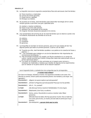 ENLACE13_6°
26
94. La biografía menciona la siguiente característica física del astronauta José Hernández:
A) Tiene inventiva y creatividad.
B) Conoce las tareas agrícolas.
C) Posee fuerza y agilidad.
D) Persigue sus deseos.
95. De acuerdo con el texto, José Hernández pudo desarrollar tecnología útil en varios
campos gracias a que tiene una gran capacidad para
A) analizar y resolver problemas.
B) hacer lo que otros sólo piensan.
C) satisfacer las necesidades de los demás.
D) imaginar diversas situaciones apoyado en la ciencia.
96. Una característica de la forma de ser de José Hernández que se observa cuando crea
la fundación Alcanzando las Estrellas es la de ser
A) práctico.
B) confiado.
C) constante.
D) generoso.
97. Las biografías se escriben en tercera persona, pero en la que acabas de leer hay
algunas partes que están en primera persona. ¿Cuál es una de ellas?
A) “Cuando era niño, José Hernández ayudaba a sus padres en la cosecha de fresas y
pepinos…”.
B) “…fue contratado para trabajar en uno de los laboratorios más importantes de
innovaciones tecnológicas…”.
C) “Me encontraba limpiando con azadón una fila de remolacha en un campo de
cultivo, cuando escuché que Franklin Chang-Díaz había sido seleccionado como el
primer astronauta latino”.
D) “La misión se completó con dos caminatas por el espacio para remover y
remplazar los materiales y residuos que resultan de algunos de los experimentos
que se realizan en la parte exterior de la estación espacial”.
Lee el siguiente texto y contesta las cinco preguntas que le corresponden.
¿Y AHORA PARA DÓNDE?
(Un claro en el bosque. Al fondo un monte. A la izquierda la entrada a una cueva. A la
derecha un camino. Entran cuatro excursionistas jóvenes: tres hombres y una mujer. Van
agotados.)
Excursionista 1: ¿Alguien me quiere explicar qué está pasando?
Excursionista 2: ¿Oí bien? ¿Preguntas qué está pasando? Pasa que nos has perdido.
Excursionista 1: ¡Ah sí!... Yo, ¿verdad?
La mujer: ¿No dirás que fuimos nosotros? (Señalándolo.) Tú eres el guía.
Excursionista 1: (Replicando.) ¡Eso! Guía, no adivino.
Excursionista 3: Vamos, vamos. Discutiendo no vamos a resolver nada. Mejor
pensemos.
La mujer: (Mirando hacia los lados.) No hay que pensar mucho. Para un lado hay
una cueva, para el otro, un monte y de este lado el camino por el que
venimos…
Excursionista 2: (Con decepción.) …que por cierto aquí se corta.
 