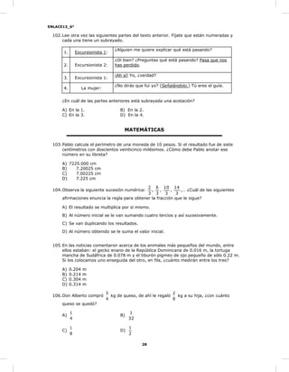 ENLACE13_6°
28
102.Lee otra vez las siguientes partes del texto anterior. Fíjate que están numeradas y
cada una tiene un subrayado.
1. Excursionista 1:
¿Alguien me quiere explicar qué está pasando?
2. Excursionista 2:
¿Oí bien? ¿Preguntas qué está pasando? Pasa que nos
has perdido.
3. Excursionista 1:
¡Ah sí! Yo, ¿verdad?
4. La mujer:
¿No dirás que fui yo? (Señalándolo.) Tú eres el guía.
¿En cuál de las partes anteriores está subrayada una acotación?
A) En la 1. B) En la 2.
C) En la 3. D) En la 4.
MATEMÁTICAS
103.Pablo calcula el perímetro de una moneda de 10 pesos. Si el resultado fue de siete
centímetros con doscientos veinticinco milésimos. ¿Cómo debe Pablo anotar ese
número en su libreta?
A) 7225.000 cm
B) 7.20025 cm
C) 7.00225 cm
D) 7.225 cm
104.Observa la siguiente sucesión numérica:
3
2
,
3
6
,
3
10
,
3
14
,… ¿Cuál de las siguientes
afirmaciones enuncia la regla para obtener la fracción que le sigue?
A) El resultado se multiplica por sí mismo.
B) Al número inicial se le van sumando cuatro tercios y así sucesivamente.
C) Se van duplicando los resultados.
D) Al número obtenido se le suma el valor inicial.
105.En las noticias comentaron acerca de los animales más pequeños del mundo, entre
ellos estaban: el gecko enano de la República Dominicana de 0.016 m, la tortuga
mancha de Sudáfrica de 0.078 m y el tiburón pigmeo de ojo pequeño de sólo 0.22 m.
Si los colocamos uno enseguida del otro, en fila, ¿cuánto medirán entre los tres?
A) 0.204 m
B) 0.214 m
C) 0.304 m
D) 0.314 m
106.Don Alberto compró
4
3
kg de queso, de ahí le regaló
8
2
kg a su hija, ¿con cuánto
queso se quedó?
A)
4
1
B)
32
1
C)
8
1
D)
2
1
 