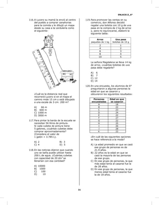 ENLACE13_6°
31
116.A Lucero su mamá la envió al centro
del pueblo a comprar zanahorias
para la comida y le dibujó un mapa
desde su casa a la verdulería como
el siguiente:
¿Cuál es la distancia real que
recorrerá Lucero si en el mapa el
camino mide 15 cm y está dibujado
a una escala de 3 cm: 200 m?
A) 66 m
B) 600 m
C) 1000 m
D) 3000 m
117.Para pintar la barda de la escuela se
necesitan 56 litros de pintura.
Si cada cubeta de pintura tiene
5 galones, ¿cuántas cubetas debe
comprar aproximadamente?
(Considera el valor de
1 galón = 3.785 L).
A) 2 B) 3
C) 4 D) 5
118.En las noticias dijeron que cuando
uno se baña puede utilizar hasta
200 L de agua. ¿Cuántas cubetas
con capacidad de 20 dm3
se
llenarían con esa cantidad?
A) 10000
B) 1000
C) 100
D) 10
119.Para promover las ventas en su
comercio, don Alfonso decidió
regalar una bolsita con 10 g de uva
pasa en la compra de 2 kg de arroz
y, para no equivocarse, elaboró la
siguiente tabla:
Arroz
paquetes de 1 kg
Uva pasa
bolsitas de 10 g
2 1
4 2
6 3
8 4
10 5
La señora Magdalena se lleva 14 kg
de arroz, ¿cuántas bolsitas de uva
pasa debe regalarle?
A) 6
B) 7
C) 12
D) 14
120.En una encuesta, los alumnos de 6°
preguntaron a algunas personas la
edad en que se casaron y
obtuvieron los siguientes resultados:
Personas
encuestadas
Edad en que
se casaron
A 18
B 22
C 23
D 24
E 22
F 27
G 22
H 25
I 26
J 28
K 22
¿En cuál de las siguientes opciones
se hace referencia a la moda?
A) La edad promedio en que se casó
ese grupo de personas es de
21.9 años.
B) 22 años es la edad en que se
casó la mayoría de las personas
de ese grupo.
C) En ese grupo de personas, la que
más edad tenía al casarse fue la
de 28 años.
D) En ese grupo de personas, la que
menos edad tenía al casarse fue
la de 18 años.
 