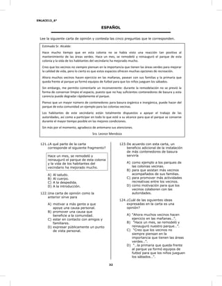 ENLACE13_6°
32
ESPAÑOL
Lee la siguiente carta de opinión y contesta las cinco preguntas que le corresponden.
Estimado Sr. Alcalde:
Hace mucho tiempo que en esta colonia no se había visto una reacción tan positiva al
mantenimiento de las áreas verdes. Hace un mes, se remodeló y reinauguró el parque de esta
colonia y la vida de los habitantes del vecindario ha mejorado mucho.
Creo que los vecinos no siempre piensan en la importancia que tienen las áreas verdes para mejorar
la calidad de vida, pero lo cierto es que estos espacios ofrecen muchas opciones de recreación.
Ahora muchos vecinos hacen ejercicio en las mañanas, pasean con sus familias y la primaria que
queda frente al parque ya formó equipos de futbol para que los niños jueguen los sábados.
Sin embargo, me permito comentarle un inconveniente: durante la remodelación no se previó la
forma de conservar limpio el espacio, puesto que no hay suficientes contenedores de basura y esta
carencia puede degradar rápidamente el parque.
Pienso que un mayor número de contenedores para basura orgánica e inorgánica, puede hacer del
parque de esta comunidad un ejemplo para las colonias vecinas.
Los habitantes de este vecindario están totalmente dispuestos a apoyar el trabajo de las
autoridades, así como a participar en todo lo que esté a su alcance para que el parque se conserve
durante el mayor tiempo posible en las mejores condiciones.
Sin más por el momento, agradezco de antemano sus atenciones.
Sra. Leonor Mendoza
121.¿A qué parte de la carta
corresponde el siguiente fragmento?
Hace un mes, se remodeló y
reinauguró el parque de esta colonia
y la vida de los habitantes del
vecindario ha mejorado mucho.
A) Al saludo.
B) Al cuerpo.
C) A la despedida.
D) A la introducción.
122.Una carta de opinión como la
anterior sirve para
A) motivar a más gente a que
apoye una causa personal.
B) promover una causa que
beneficie a la comunidad.
C) estar en contacto con amigos y
familiares.
D) expresar públicamente un punto
de vista personal.
123.De acuerdo con esta carta, un
beneficio adicional de la instalación
de más contenedores de basura
serviría
A) como ejemplo a los parques de
las colonias vecinas.
B) para que asistan más vecinos
acompañados de sus familias.
C) para promover más actividades
recreativas entre los vecinos.
D) como motivación para que los
vecinos colaboren con las
autoridades.
124.¿Cuál de las siguientes ideas
expresadas en la carta es una
opinión?
A) “Ahora muchos vecinos hacen
ejercicio en las mañanas…”.
B) “Hace un mes, se remodeló y
reinauguró nuestro parque…”.
C) “Creo que los vecinos no
siempre piensan en la
importancia que tienen las áreas
verdes…”.
D) “…la primaria que queda frente
al parque ya formó equipos de
futbol para que los niños jueguen
los sábados…”.
 
