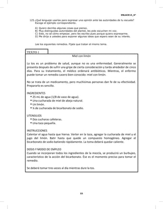 ENLACE13_6°
33
125.¿Qué lenguaje usarías para expresar una opinión ante las autoridades de tu escuela?
Escoge el ejemplo correspondiente.
A) Quiero decirles algunas cosas que pienso.
B) Muy distinguidas autoridades del plantel, les pido escuchen mi voz.
C) Este, no sé cómo empezar, pero les escribo pues porque quiero expresarme.
D) Me dirijo a ustedes para exponer algunas ideas que espero sean de su interés.
Lee los siguientes remedios. Fíjate que tratan el mismo tema.
TEXTO 1
Miel con limón
La tos es un problema de salud, aunque no es una enfermedad. Generalmente se
presenta después de sufrir una gripe de cierta consideración y tarda alrededor de cinco
días. Para su tratamiento, el médico ordenará antibióticos. Mientras, el enfermo
puede tomar un remedio casero bien conocido: miel con limón.
No se trata de un medicamento, pero muchísimas personas dan fe de su efectividad.
Prepararlo es sencillo.
INGREDIENTES
25 mL de agua (1/8 de vaso de agua).
Una cucharada de miel de abeja natural.
Un limón.
¼ de cucharada de bicarbonato de sodio.
UTENSILIOS
Dos cucharas cafeteras.
Una taza pequeña.
INSTRUCCIONES
Calentar el agua hasta que hierva. Verter en la taza, agregar la cucharada de miel y el
jugo del limón. Batir hasta que quede un compuesto homogéneo. Agregar el
bicarbonato de sodio batiendo rápidamente. La toma deberá quedar caliente.
DOSIS Y MODO DE EMPLEO
Cuando se incorporan todos los ingredientes de la mezcla, se producirá un burbujeo,
característico de la acción del bicarbonato. Ése es el momento preciso para tomar el
remedio.
Se deberá tomar tres veces al día mientras dure la tos.
 