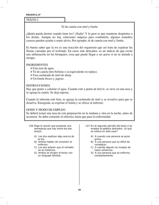 ENLACE13_6°
34
TEXTO 2
Té de canela con miel y limón
¿Quién puede dormir cuando tiene tos? ¡Nadie! Y lo peor es que mantiene despiertos a
los demás. Aunque no hay soluciones mágicas para combatirla, algunos remedios
caseros pueden ayudar a sentir alivio. Por ejemplo, té de canela con miel y limón.
Es bueno saber que la tos es una reacción del organismo que así trata de expulsar las
flemas causadas por el resfriado. En casos más delicados, es un indicio de que existe
una inflamación en los bronquios, cosa que puede llegar a ser grave si no se atiende a
tiempo.
INGREDIENTES
Una taza de agua.
Té de canela (dos bolsitas o su equivalente en rajitas).
Una cucharada de miel de abeja.
Un limón fresco y jugoso.
INSTRUCCIONES
Hay que poner a calentar el agua. Cuando esté a punto de hervir, se sirve en una taza y
se agrega la canela. Se deja reposar.
Cuando la infusión esté lista, se agrega la cucharada de miel y se revuelve para que se
disuelva. Enseguida, se exprime el limón y se ofrece al enfermo.
DOSIS Y MODO DE EMPLEO
Se deberá tomar una taza de esta preparación en la mañana y otra en la noche, antes de
acostarse. Se debe consentir al enfermo, hasta que pase la enfermedad.
126.Elige la opción que presenta una
semejanza que hay entre los dos
textos.
A) Los dos explican algo acerca de
la tos.
B) Ambos hablan de consentir al
enfermo.
C) Los dos aclaran que el remedio
no es medicina.
D) Ambos se dirigen al lector con
un lenguaje familiar.
127.En el segundo párrafo del texto 2 se
emplea la palabra delicados. ¿A qué
se refiere en este caso?
A) A cuando una persona se pone
grave.
B) A una persona que es difícil de
complacer.
C) A cuando alguien es incapaz de
hacer esfuerzos.
D) A una persona que se enferma
constantemente.
 