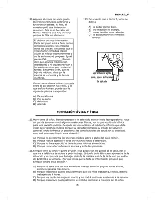 ENLACE13_6°
35
128.Algunos alumnos de sexto grado
leyeron los remedios anteriores y
tuvieron un debate. Al final, el
maestro pidió que hicieran un
resumen. Este es el borrador de
Marcia. Observa que hay una raya
porque le falta un elemento.
El debate fue muy interesante.
Parte del grupo está a favor de los
remedios caseros; sin embargo
otros los critican. Ale piensa que a
veces tomar remedios impide
acudir al médico oportunamente y
así la enfermedad progresa. Igual
piensa Pati.__________, Romeo
dice que algunos médicos son
charlatanes y ni siquiera revisan a
los pacientes sino que recetan al
tanteo. En cambio Iván, que es
hijo de médicos, dice que la
ciencia es la ciencia y lo demás
mentiras.
Como Marcia desea indicar contraste
entre lo que dijeron Ale y Pati, y lo
que señaló Romeo, puede usar la
siguiente palabra o expresión:
A) De esta forma
B) Por su parte
C) Asimismo
D) Además
129.De acuerdo con el texto 2, la tos se
debe a
A) no poder dormir bien.
B) una reacción del cuerpo.
C) tomar bebidas muy calientes.
D) no acostumbrar los remedios
caseros.
FORMACIÓN CÍVICA Y ÉTICA
130.Mary tiene 16 años, tiene sobrepeso y en este ciclo escolar inicia la preparatoria. Hace
un par de semanas sintió algunos malestares físicos, por lo que acudió a la clínica
para una revisión médica. Después de unos análisis, el médico le informa que debe
estar bajo vigilancia médica porque su obesidad complica su estado de salud en
general. Ahora enfrenta un problema: las complicaciones de salud por su obesidad.
¿por qué crees que llegó a esta situación?
A) Porque no se informa por diversos medios sobre el plato del buen comer.
B) Porque realiza ejercicio y evita ver muchas horas la televisión.
C) Porque no hace ejercicio ni tiene buenos hábitos alimenticios.
D) Porque come adecuadamente en casa y evita las golosinas.
131.Enrique tiene 13 años y quiere ayudar a sus papás con los gastos de la casa, por lo
que va a la fábrica de dulces a pedir trabajo. El dueño de la fábrica se aprovecha de la
situación y lo contrata para trabajar de 6 de la mañana a 6 de la tarde con un sueldo
de $200.00 a la semana. ¿Por qué crees que la falta de información provocó que
Enrique tomara esta decisión?
A) Porque no sabe que con ese horario de trabajo deberían pagarle horas extras,
entonces ganaría más dinero.
B) Porque desconoce que no está permitido que los niños trabajen 12 horas, debería
trabajar solo 8 horas.
C) Porque sus papás se enojarán mucho y no podrá continuar asistiendo a la escuela.
D) Porque desconoce que legalmente se prohíbe contratar a menores de 14 años.
 