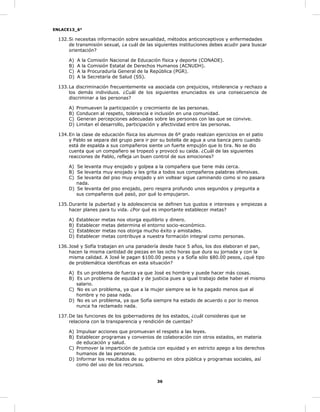 ENLACE13_6°
36
132.Si necesitas información sobre sexualidad, métodos anticonceptivos y enfermedades
de transmisión sexual, ¿a cuál de las siguientes instituciones debes acudir para buscar
orientación?
A) A la Comisión Nacional de Educación física y deporte (CONADE).
B) A la Comisión Estatal de Derechos Humanos (ACNUDH).
C) A la Procuraduría General de la República (PGR).
D) A la Secretaría de Salud (SS).
133.La discriminación frecuentemente va asociada con prejuicios, intolerancia y rechazo a
los demás individuos. ¿Cuál de los siguientes enunciados es una consecuencia de
discriminar a las personas?
A) Promueven la participación y crecimiento de las personas.
B) Conducen al respeto, tolerancia e inclusión en una comunidad.
C) Generan percepciones adecuadas sobre las personas con las que se convive.
D) Limitan el desarrollo, participación y afectividad entre las personas.
134.En la clase de educación física los alumnos de 6º grado realizan ejercicios en el patio
y Pablo se separa del grupo para ir por su botella de agua a una banca pero cuando
está de espalda a sus compañeros siente un fuerte empujón que lo tira. No se dio
cuenta que un compañero se tropezó y provocó su caída. ¿Cuál de las siguientes
reacciones de Pablo, refleja un buen control de sus emociones?
A) Se levanta muy enojado y golpea a la compañera que tiene más cerca.
B) Se levanta muy enojado y les grita a todos sus compañeros palabras ofensivas.
C) Se levanta del piso muy enojado y sin voltear sigue caminando como si no pasara
nada.
D) Se levanta del piso enojado, pero respira profundo unos segundos y pregunta a
sus compañeros qué pasó, por qué lo empujaron.
135.Durante la pubertad y la adolescencia se definen tus gustos e intereses y empiezas a
hacer planes para tu vida. ¿Por qué es importante establecer metas?
A) Establecer metas nos otorga equilibrio y dinero.
B) Establecer metas determina el entorno socio-económico.
C) Establecer metas nos otorga mucho éxito y amistades.
D) Establecer metas contribuye a nuestra formación integral como personas.
136.José y Sofía trabajan en una panadería desde hace 5 años, los dos elaboran el pan,
hacen la misma cantidad de piezas en las ocho horas que dura su jornada y con la
misma calidad. A José le pagan $100.00 pesos y a Sofía sólo $80.00 pesos, ¿qué tipo
de problemática identificas en esta situación?
A) Es un problema de fuerza ya que José es hombre y puede hacer más cosas.
B) Es un problema de equidad y de justicia pues a igual trabajo debe haber el mismo
salario.
C) No es un problema, ya que a la mujer siempre se le ha pagado menos que al
hombre y no pasa nada.
D) No es un problema, ya que Sofía siempre ha estado de acuerdo o por lo menos
nunca ha reclamado nada.
137.De las funciones de los gobernadores de los estados, ¿cuál consideras que se
relaciona con la transparencia y rendición de cuentas?
A) Impulsar acciones que promuevan el respeto a las leyes.
B) Establecer programas y convenios de colaboración con otros estados, en materia
de educación y salud.
C) Promover la impartición de justicia con equidad y en estricto apego a los derechos
humanos de las personas.
D) Informar los resultados de su gobierno en obra pública y programas sociales, así
como del uso de los recursos.
 