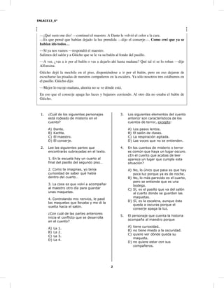 ENLACE13_6°
2
—¡Qué susto me dio! —continuó el maestro. A Dante le volvió el color a la cara.
—Es que pensé que habían dejado la luz prendida —dijo el conserje—. Como creí que ya se
habían ido todos…
—Sí ya nos vamos —respondió el maestro.
Salimos del salón y a Güicho que se le va su balón al fondo del pasillo.
—A ver, ¿vas a ir por el balón o vas a dejarlo ahí hasta mañana? Qué tal si se lo roban —dijo
Alfonsina.
Güicho dejó la mochila en el piso, disponiéndose a ir por el balón, pero en eso dejaron de
escucharse las pisadas de nuestros compañeros en la escalera. Ya sólo nosotros tres estábamos en
el pasillo. Güicho dijo:
—Mejor lo recojo mañana, ahorita no se ve dónde está.
En eso que el conserje apaga las luces y bajamos corriendo. Al otro día no estaba el balón de
Güicho.
1. ¿Cuál de los siguientes personajes
está rodeado de misterio en el
cuento?
A) Dante.
B) Karlita.
C) El maestro.
D) El conserje.
2. Lee las siguientes partes que
encontrarás subrayadas en el texto.
1. En la escuela hay un cuarto al
final del pasillo del segundo piso…
2. Como te imaginas, yo tenía
curiosidad de saber qué había
dentro del cuarto…
3. La cosa es que volví a acompañar
al maestro otro día para guardar
unas maquetas.
4. Controlando mis nervios, le pasé
las maquetas que llevaba y me di la
vuelta hacia el salón.
¿Con cuál de las partes anteriores
inicia el conflicto que se desarrolla
en el cuento?
A) La 1.
B) La 2.
C) La 3.
D) La 4.
3. Los siguientes elementos del cuento
anterior son característicos de los
cuentos de terror, excepto:
A) Los pasos lentos.
B) El salón de clases.
C) La respiración agitada.
D) Las voces que no se entienden.
4. En los cuentos de misterio o terror
es común que haya un lugar oscuro.
¿En el cuento que acabas de leer
aparece un lugar que cumpla esta
situación?
A) No, lo único que pasa es que hay
poca luz porque ya es de noche.
B) No, lo más parecido es el cuarto,
pero se entiende que es una
bodega.
C) Sí, es el pasillo que va del salón
al cuarto donde se guardan las
maquetas.
D) Sí, es la escalera, aunque ésta
queda a oscuras porque el
conserje apaga la luz.
5. El personaje que cuenta la historia
acompaña al maestro porque
A) tiene curiosidad.
B) no tiene miedo a la oscuridad.
C) quiere ver dónde queda su
maqueta.
D) no quiere estar con sus
compañeros.
 