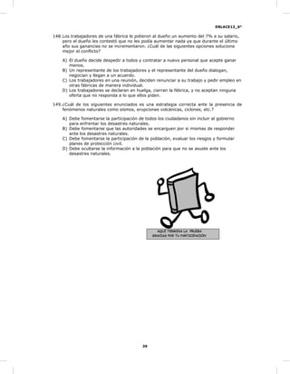 ENLACE13_6°
39
148.Los trabajadores de una fábrica le pidieron al dueño un aumento del 7% a su salario,
pero el dueño les contestó que no les podía aumentar nada ya que durante el último
año sus ganancias no se incrementaron. ¿Cuál de las siguientes opciones soluciona
mejor el conflicto?
A) El dueño decide despedir a todos y contratar a nuevo personal que acepte ganar
menos.
B) Un representante de los trabajadores y el representante del dueño dialogan,
negocian y llegan a un acuerdo.
C) Los trabajadores en una reunión, deciden renunciar a su trabajo y pedir empleo en
otras fábricas de manera individual.
D) Los trabajadores se declaran en huelga, cierran la fábrica, y no aceptan ninguna
oferta que no responda a lo que ellos piden.
149.¿Cuál de los siguientes enunciados es una estrategia correcta ante la presencia de
fenómenos naturales como sismos, erupciones volcánicas, ciclones, etc.?
A) Debe fomentarse la participación de todos los ciudadanos sin incluir al gobierno
para enfrentar los desastres naturales.
B) Debe fomentarse que las autoridades se encarguen por si mismas de responder
ante los desastres naturales.
C) Debe fomentarse la participación de la población, evaluar los riesgos y formular
planes de protección civil.
D) Debe ocultarse la información a la población para que no se asuste ante los
desastres naturales.
AQUÍ TERMINA LA PRUEBA
GRACIAS POR TU PARTICIPACIÓN
 