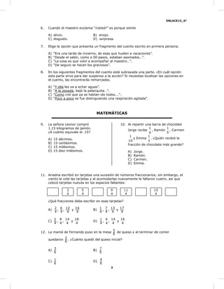 ENLACE13_6°
3
6. Cuando el maestro exclama “¡Usted!” es porque siente
A) alivio. B) enojo.
C) disgusto. D) sorpresa.
7. Elige la opción que presenta un fragmento del cuento escrito en primera persona.
A) “Era una tarde de invierno, de esas que huelen a vacaciones”.
B) “Desde el salón, como a 50 pasos, estaban asomados…”.
C) “La cosa es que volví a acompañar al maestro…”.
D) “De seguro se hacen los graciosos”.
8. En los siguientes fragmentos del cuento está subrayada una parte. ¿En cuál opción
esta parte sirve para dar suspenso a la acción? Si necesitas localizar las opciones en
el cuento, las encontrarás remarcadas.
A) “Y ella les va a echar aguas”.
B) “A la pasada, bajó la palanquita…”.
C) “Como creí que ya se habían ido todos….”.
D) “Poco a poco se fue distinguiendo una respiración agitada”.
MATEMÁTICAS
9. La señora Leonor compró
1.15 kilogramos de jamón.
¿A cuánto equivale el .15?
A) 15 décimos.
B) 15 centésimos.
C) 15 milésimos.
D) 15 diez milésimos.
10. Al repartir una barra de chocolate
Jorge recibe
6
1
, Ramón
5
1
, Carmen
10
1
y Emma
3
1
. ¿Quién recibió la
fracción de chocolate más grande?
A) Jorge.
B) Ramón.
C) Carmen.
D) Emma.
11. Ariadna escribió en tarjetas una sucesión de números fraccionarios; sin embargo, el
viento le voló las tarjetas y al acomodarlas nuevamente le faltaron cuatro, así que
colocó tarjetas nuevas en los espacios faltantes:
4
3
4
5
4
9
4
11
4
15
¿Qué fracciones debe escribir en esas tarjetas?
A)
4
2
,
4
6
,
4
12
y
4
16
B)
4
1
,
4
7
,
4
13
y
4
17
C)
4
2
,
4
8
,
4
14
y
4
18
D)
4
1
,
4
6
,
4
14
y
4
16
12. La mamá de Fernando puso en la mesa
6
5
de queso y al terminar de comer
quedaron
6
2
. ¿Cuánto quedó del queso inicial?
A)
6
3
B)
6
7
C)
6
1
D)
6
4
 