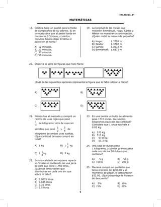 ENLACE13_6°
5
MATEMÁTICAS
18. Cristina hace un pastel para la fiesta
de cumpleaños de su sobrino. Si en
la receta dice que el pastel tarda en
hornearse 0.5 horas, ¿cuántos
minutos deberá dejar Cristina el
pastel en el horno?
A) 12 minutos.
B) 20 minutos.
C) 30 minutos.
D) 50 minutos.
19. La longitud de las mesas que
midieron Emmanuel, Hugo, Carlos y
Néstor se muestran a continuación.
¿Quién midió la mesa más pequeña?
A) Hugo: 1.3720 m
B) Néstor: 1.3702 m
C) Carlos: 1.3072 m
D) Emmanuel: 1.0372 m
20. Observa la serie de figuras que hizo Mario:
¿Cuál de las siguientes opciones representa la figura que le faltó colocar a Mario?
A) B)
C) D)
21. Mónica fue al mercado y compró un
racimo de uvas rojas que pesó
4
1
de kilogramo, otro de uvas sin
semillas que pesó
2
1
y
4
3
de
kilogramo de ambas uvas sueltas.
¿Qué cantidad de uvas compró en
total?
A) 1 kg B) 1
2
1
kg
C) 1
4
1
kg D) 2 kg
22. En una cafetería se requiere repartir
en 5 tazas el contenido de una jarra
de café que tiene 1.750 litros.
¿Cuántos litros tienen que
distribuirse en cada uno sin que
sobre ni falte?
A) 0.0035 litros
B) 0.035 litros
C) 0.35 litros
D) 3.5 litros
23. En una tienda un bulto de alimento
pesa 1710 onzas. ¿A cuántos
kilogramos equivale esa cantidad?
Considera que 1 onza equivale a
0.03 Kg.
A) 570 Kg
B) 513 Kg
C) 57.0 Kg
D) 51.3 Kg
24. Una caja de dulces pesa
1 kilogramo, ¿cuántos gramos pesa
cada uno de los 20 dulces que
contiene?
A) 5 g B) 50 g
C) 100 g D) 200 g
25. Mariana compró un pantalón que
tenía el precio de $260.00 y al
momento de pagar, le descontaron
$52.00. ¿Qué porcentaje le hicieron
de descuento?
A) 5% B) 10%
C) 15% D) 20%
 