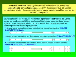 El  enlace covalente  tiene lugar cuando se unen átomos de no metales,  compartiendo pares electrónicos , con el fin de conseguir que los átomos completen su octeto y formen un sistema con menor energía que el formado por los átomos por separado Lewis representó las moléculas mediante  diagramas de estructura de Lewis,  donde los electrones del último nivel energético figuran como puntos o cruces agrupados por parejas alrededor de los símbolos. Las parejas electrónicas   también pueden sustituirse por guiones Si cada átomo enlazado aporta un electrón al par compartido, existe un  ENLACE  COVALENTE NORMAL: Si los dos e -  son aportados por uno sólo de los átomos unidos, el enlace se   llama  COVALENTE DATIVO O COORDINADO Si dos átomos comparten más de un par de electrones  se originan   ENLACES MÚLTIPLES 