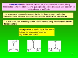 La  resonancia  establece que existen, no sólo pares de e -  compartidos y localizados entre dos átomos, sino que  algunos se deslocalizan   y su posición se extiende por la molécula La resonancia propone la representación de determinadas moléculas mediante varias fórmulas estructurales llamadas  estructuras resonantes. La estructura real es el conjunto de dichas estructuras y se denomina  híbrido de resonancia. Por ejemplo , la molécula de SO 3  es un híbrido de resonancia entre las siguientes estructuras 