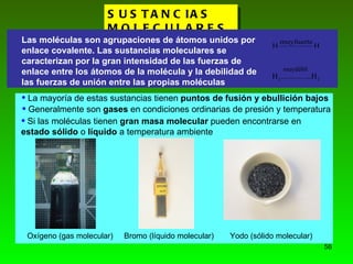 SUSTANCIAS MOLECULARES. Las moléculas son agrupaciones de átomos unidos por enlace covalente. Las sustancias moleculares se caracterizan por la gran intensidad de las fuerzas de enlace entre los átomos de la molécula y la debilidad de las fuerzas de unión entre las propias moléculas La mayoría de estas sustancias tienen  puntos de fusión y ebullición bajos Si las moléculas tienen  gran masa molecular  pueden encontrarse en  estado sólido  o  líquido  a temperatura ambiente Generalmente son  gases  en condiciones ordinarias de presión y temperatura Oxígeno (gas molecular) Bromo (líquido molecular) Yodo (sólido molecular) 