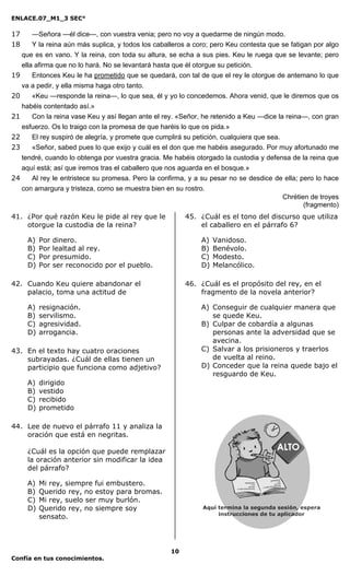 ENLACE.07_M1_3 SEC°

17     —Señora —él dice—, con vuestra venia; pero no voy a quedarme de ningún modo.
18     Y la reina aún más suplica, y todos los caballeros a coro; pero Keu contesta que se fatigan por algo
   que es en vano. Y la reina, con toda su altura, se echa a sus pies. Keu le ruega que se levante; pero
   ella afirma que no lo hará. No se levantará hasta que él otorgue su petición.
19     Entonces Keu le ha prometido que se quedará, con tal de que el rey le otorgue de antemano lo que
   va a pedir, y ella misma haga otro tanto.
20     «Keu —responde la reina—, lo que sea, él y yo lo concedemos. Ahora venid, que le diremos que os
   habéis contentado así.»
21     Con la reina vase Keu y así llegan ante el rey. «Señor, he retenido a Keu —dice la reina—, con gran
   esfuerzo. Os lo traigo con la promesa de que haréis lo que os pida.»
22     El rey suspiró de alegría, y promete que cumplirá su petición, cualquiera que sea.
23     «Señor, sabed pues lo que exijo y cuál es el don que me habéis asegurado. Por muy afortunado me
   tendré, cuando lo obtenga por vuestra gracia. Me habéis otorgado la custodia y defensa de la reina que
   aquí está; así que iremos tras el caballero que nos aguarda en el bosque.»
24     Al rey le entristece su promesa. Pero la confirma, y a su pesar no se desdice de ella; pero lo hace
   con amargura y tristeza, como se muestra bien en su rostro.
                                                                                          Chrétien de troyes
                                                                                                 (fragmento)
41. ¿Por qué razón Keu le pide al rey que le             45. ¿Cuál es el tono del discurso que utiliza
    otorgue la custodia de la reina?                         el caballero en el párrafo 6?

     A)   Por   dinero.                                       A)   Vanidoso.
     B)   Por   lealtad al rey.                               B)   Benévolo.
     C)   Por   presumido.                                    C)   Modesto.
     D)   Por   ser reconocido por el pueblo.                 D)   Melancólico.

42. Cuando Keu quiere abandonar el                       46. ¿Cuál es el propósito del rey, en el
    palacio, toma una actitud de                             fragmento de la novela anterior?

     A)   resignación.                                        A) Conseguir de cualquier manera que
     B)   servilismo.                                            se quede Keu.
     C)   agresividad.                                        B) Culpar de cobardía a algunas
     D)   arrogancia.                                            personas ante la adversidad que se
                                                                 avecina.
43. En el texto hay cuatro oraciones                          C) Salvar a los prisioneros y traerlos
    subrayadas. ¿Cuál de ellas tienen un                         de vuelta al reino.
    participio que funciona como adjetivo?                    D) Conceder que la reina quede bajo el
                                                                 resguardo de Keu.
     A)   dirigido
     B)   vestido
     C)   recibido
     D)   prometido

44. Lee de nuevo el párrafo 11 y analiza la
    oración que está en negritas.

     ¿Cuál es la opción que puede remplazar
     la oración anterior sin modificar la idea
     del párrafo?

     A)   Mi rey, siempre fui embustero.
     B)   Querido rey, no estoy para bromas.
     C)   Mi rey, suelo ser muy burlón.
     D)   Querido rey, no siempre soy
          sensato.




                                                    10
Confía en tus conocimientos.
 