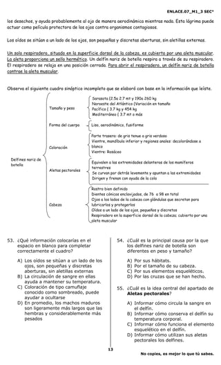 ENLACE.07_M1_3 SEC°

los desechos, y ayuda probablemente al ojo de manera aerodinámica mientras nada. Esta lágrima puede
actuar como película protectora de los ojos contra organismos contagiosos.

Los oídos se sitúan a un lado de los ojos, son pequeñas y discretas aberturas, sin aletillas externas.

Un solo respiradero, situado en la superficie dorsal de la cabeza, es cubierto por una aleta muscular.
La aleta proporciona un sello hermético. Un delfín nariz de botella respira a través de su respiradero.
El respiradero se relaja en una posición cerrada. Para abrir el respiradero, un delfín nariz de botella
contrae la aleta muscular.


Observa el siguiente cuadro sinóptico incompleto que se elaboró con base en la información que leíste.

                                           Sarasota {2.5a 2.7 mt y 190a 260 kg
                                           Noroeste del Atlántico {Variación en tamaño
                     Tamaño y peso         Pacífico { 3.7 kg y 454 kg
                                           Mediterráneo { 3.7 mt o más

                     Forma del cuerpo      Liso, aerodinámico, fusiforme

                                           Parte trasera: de gris tenue a gris verdoso
                                           Vientre, mandíbula inferior y regiones anales: decolorándose a
                     Coloración            blanco
                                           Vientre: Rosáceo

 Delfines nariz de
                                           Equivalen a las extremidades delanteras de los mamíferos
 botella
                                           terrestres
                     Aletas pectorales
                                           Se curvan por detrás levemente y apuntan a las extremidades
                                           Dirigen y frenan con ayuda de la cola

                                           Rostro bien definido
                                           Dientes cónicos enclavijados, de 76 a 98 en total
                                           Ojos a los lados de la cabeza con glándulas que secretan para
                     Cabeza                lubricarlos y protegerlos
                                           Oídos a un lado de los ojos, pequeños y discretos
                                           Respiradero en la superficie dorsal de la cabeza; cubierto por una
                                           aleta muscular




53. ¿Qué información colocarías en el                    54. ¿Cuál es la principal causa por la que
    espacio en blanco para completar                         los delfines nariz de botella son
    correctamente el cuadro?                                 diferentes en peso y tamaño?

     A) Los oídos se sitúan a un lado de los                   A)   Por   sus hábitats.
        ojos, son pequeñas y discretas                         B)   Por   el tamaño de su cabeza.
        aberturas, sin aletillas externas                      C)   Por   sus elementos esqueléticos.
     B) La circulación de sangre en ellas                      D)   Por   las cruzas que se han hecho.
        ayuda a mantener su temperatura.
     C) Coloración de tipo camuflaje                     55. ¿Cuál es la idea central del apartado de
        conocido como sombreado, puede                       Aletas pectorales?
        ayudar a ocultarse
     D) En promedio, los machos maduros                        A) Informar cómo circula la sangre en
        son ligeramente más largos que las                        el delfín.
        hembras y considerablemente más                        B) Informar cómo conserva el delfín su
        pesados                                                   temperatura corporal.
                                                               C) Informar cómo funciona el elemento
                                                                  esquelético en el delfín.
                                                               D) Informar cómo utilizan sus aletas
                                                                  pectorales los delfines.

                                                    13
                                                                       No copies, es mejor lo que tú sabes.
 
