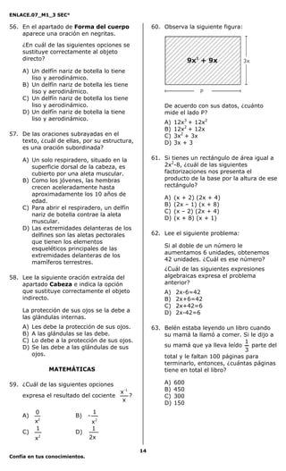 ENLACE.07_M1_3 SEC°

56. En el apartado de Forma del cuerpo                     60. Observa la siguiente figura:
    aparece una oración en negritas.

    ¿En cuál de las siguientes opciones se
    sustituye correctamente al objeto
    directo?

    A) Un delfín nariz de botella       lo tiene
       liso y aerodinámico.
    B) Un delfín nariz de botella       les tiene
       liso y aerodinámico.
    C) Un delfín nariz de botella       los tiene
       liso y aerodinámico.                                    De acuerdo con sus datos, ¿cuánto
    D) Un delfín nariz de botella       la tiene               mide el lado P?
       liso y aerodinámico.
                                                               A)   12x3 + 12x2
                                                               B)   12x2 + 12x
57. De las oraciones subrayadas en el                          C)   3x2 + 3x
    texto, ¿cuál de ellas, por su estructura,                  D)   3x + 3
    es una oración subordinada?

    A) Un solo respiradero, situado en la                  61. Si tienes un rectángulo de área igual a
       superficie dorsal de la cabeza, es                      2x2-8, ¿cuál de las siguientes
       cubierto por una aleta muscular.                        factorizaciones nos presenta el
    B) Como los jóvenes, las hembras                           producto de la base por la altura de ese
       crecen aceleradamente hasta                             rectángulo?
       aproximadamente los 10 años de
                                                               A)   (x + 2) (2x + 4)
       edad.
                                                               B)   (2x – 1) (x + 8)
    C) Para abrir el respiradero, un delfín
                                                               C)   (x – 2) (2x + 4)
       nariz de botella contrae la aleta
                                                               D)   (x + 8) (x + 1)
       muscular.
    D) Las extremidades delanteras de los
       delfines son las aletas pectorales                  62. Lee el siguiente problema:
       que tienen los elementos
                                                               Si al doble de un número le
       esqueléticos principales de las
                                                               aumentamos 6 unidades, obtenemos
       extremidades delanteras de los
                                                               42 unidades. ¿Cuál es ese número?
       mamíferos terrestres.
                                                               ¿Cuál de las siguientes expresiones
58. Lee la siguiente oración extraída del                      algebraicas expresa el problema
    apartado Cabeza e indica la opción                         anterior?
    que sustituye correctamente el objeto                      A)   2x-6=42
    indirecto.                                                 B)   2x+6=42
                                                               C)   2x+42=6
    La protección de sus ojos se la debe a                     D)   2x-42=6
    las glándulas internas.
    A)   Les debe la protección de sus ojos.               63. Belén estaba leyendo un libro cuando
    B)   A las glándulas se las debe.                          su mamá la llamó a comer. Si le dijo a
    C)   Lo debe a la protección de sus ojos.                                                1
    D)   Se las debe a las glándulas de sus                    su mamá que ya lleva leído      parte del
                                                                                             3
         ojos.                                                 total y le faltan 100 páginas para
                                                               terminarlo, entonces, ¿cuántas páginas
               MATEMÁTICAS                                     tiene en total el libro?

59. ¿Cuál de las siguientes opciones                           A)   600
                                              x-1              B)   450
    expresa el resultado del cociente             ?            C)   300
                                               x
                                                               D)   150
          0                        1
    A)                  B)     -
          x2                       x2
          1                        1
    C)                  D)
          x2                   2x

                                                      14
Confía en tus conocimientos.
 