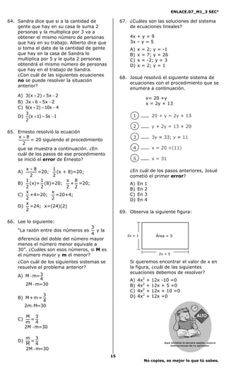 ENLACE.07_M1_3 SEC°

64. Sandra dice que si a la cantidad de            67. ¿Cuáles son las soluciones del sistema
    gente que hay en su casa le suma 2                 de ecuaciones lineales?
    personas y la multiplica por 3 va a
    obtener el mismo número de personas                4x + y = 9
    que hay en su trabajo. Alberto dice que            3x – y = 5
    si toma el dato de la cantidad de gente            A)   x   =   2; y = -1
    que hay en la casa de Sandra lo                    B)   x   =   7; y = 26
    multiplica por 5 y le quita 2 personas             C)   x   =   -2; y = 3
    obtendrá el mismo número de personas               D)   x   =   2; y = 1
    que hay en el trabajo de Sandra.
    ¿Con cuál de las siguientes ecuaciones
                                                   68. Josué resolvió el siguiente sistema de
    no se puede resolver la situación
                                                       ecuaciones con el procedimiento que se
    anterior?
                                                       enumera a continuación.
    A) 3(x + 2) = 5x − 2
                                                                    x= 20 +y
    B) 3x + 6 = 5x − 2                                              x = 2y + 13
    C) 6(x + 2) = 10x − 4
       3
    D) (x + 1) = 5x − 1
       2

65. Ernesto resolvió la ecuación
    x+8
          = 20 siguiendo el procedimiento
      2
    que se muestra a continuación. ¿En
    cuál de los pasos de ese procedimiento
    se inició el error de Ernesto?

       x+8       1                                     ¿En cuál de los pasos anteriores, Josué
    A)      =20;   (x + 8)=20;
         2       2                                     cometió el primer error?
       1     1         x 8
    B)   (x)+ (8)=20;    + =20;                        A)   En   1
       2     2         2 2
                                                       B)   En   2
       x         x
    C)   +4=20;    =20+4;                              C)   En   3
       2         2                                     D)   En   4
       x
    D)   =24; x=(24)(2)
       2                                           69. Observa la siguiente figura:

66. Lee lo siguiente:
                                    3
    “La razón entre dos números es    y la
                                    4                 2x + 1             Área = 5
    diferencia del doble del número mayor
    menos el número menor equivale a
    30”. ¿Cuáles son esos números, si M es
    el número mayor y m el menor?                                         2x + 5

    ¿Con cuál de los siguientes sistemas se            Si queremos encontrar el valor de x en
    resuelve el problema anterior?                     la figura, ¿cuál de las siguientes
                                                       ecuaciones debemos de resolver?
    A) M - m= 3
              4                                        A)   4x2     +   12x   -10 =0
       2M - m=30                                       B)   4x2     +   12x   + 5 =0
                                                       C)   4x2     +   12x   + 10 =0
                3                                      D)   4x2     +   12x   =0
    B) M + m =
                4
         2m- M=30

          M 3
    C)     =
         m 4
         2M - m=30

         m 3
    D)     =
         M 4
         2M - m=30
                                              15
                                                                 No copies, es mejor lo que tú sabes.
 