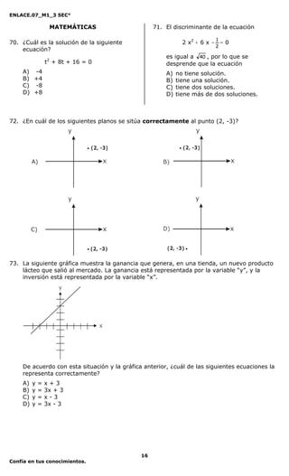 ENLACE.07_M1_3 SEC°

                  MATEMÁTICAS                      71. El discriminante de la ecuación

                                                                         1
70. ¿Cuál es la solución de la siguiente                      2 x2 + 6 x - = 0
                                                                         2
    ecuación?
                                                       es igual a 40 , por lo que se
                 t2 + 8t + 16 = 0                      desprende que la ecuación
    A) -4                                              A)   no tiene solución.
    B) +4                                              B)   tiene una solución.
    C) -8                                              C)   tiene dos soluciones.
    D) +8                                              D)   tiene más de dos soluciones.



72. ¿En cuál de los siguientes planos se sitúa correctamente al punto (2, -3)?




73. La siguiente gráfica muestra la ganancia que genera, en una tienda, un nuevo producto
    lácteo que salió al mercado. La ganancia está representada por la variable “y”, y la
    inversión está representada por la variable “x”.




    De acuerdo con esta situación y la gráfica anterior, ¿cuál de las siguientes ecuaciones la
    representa correctamente?
    A)   y   =   x+3
    B)   y   =   3x + 3
    C)   y   =   x-3
    D)   y   =   3x - 3




                                              16
Confía en tus conocimientos.
 