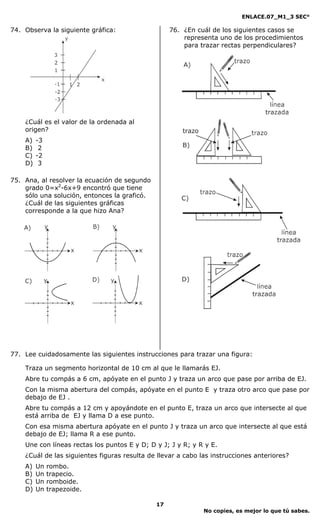 ENLACE.07_M1_3 SEC°

74. Observa la siguiente gráfica:                  76. ¿En cuál de los siguientes casos se
                                                       representa uno de los procedimientos
                                                       para trazar rectas perpendiculares?




    ¿Cuál es el valor de la ordenada al
    origen?
    A)   -3
    B)    2
    C)   -2
    D)    3

75. Ana, al resolver la ecuación de segundo
    grado 0=x2-6x+9 encontró que tiene
    sólo una solución, entonces la graficó.
    ¿Cuál de las siguientes gráficas
    corresponde a la que hizo Ana?




77. Lee cuidadosamente las siguientes instrucciones para trazar una figura:

    Traza un segmento horizontal de 10 cm al que le llamarás EJ.
    Abre tu compás a 6 cm, apóyate en el punto J y traza un arco que pase por arriba de EJ.
    Con la misma abertura del compás, apóyate en el punto E y traza otro arco que pase por
    debajo de EJ .
    Abre tu compás a 12 cm y apoyándote en el punto E, traza un arco que intersecte al que
    está arriba de EJ y llama D a ese punto.
    Con esa misma abertura apóyate en el punto J y traza un arco que intersecte al que está
    debajo de EJ; llama R a ese punto.
    Une con líneas rectas los puntos E y D; D y J; J y R; y R y E.
    ¿Cuál de las siguientes figuras resulta de llevar a cabo las instrucciones anteriores?
    A)   Un   rombo.
    B)   Un   trapecio.
    C)   Un   romboide.
    D)   Un   trapezoide.

                                              17
                                                              No copies, es mejor lo que tú sabes.
 