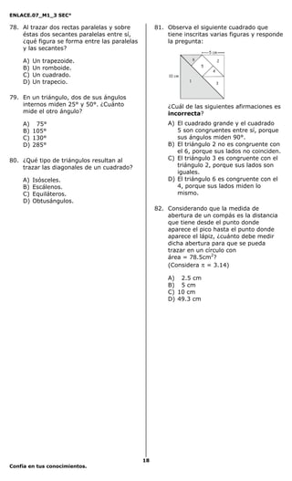 ENLACE.07_M1_3 SEC°

78. Al trazar dos rectas paralelas y sobre          81. Observa el siguiente cuadrado que
    éstas dos secantes paralelas entre sí,              tiene inscritas varias figuras y responde
    ¿qué figura se forma entre las paralelas            la pregunta:
    y las secantes?
                                                                     6
    A)   Un   trapezoide.                                                        2
                                                                         5
    B)   Un   romboide.                                                      4
    C)   Un   cuadrado.                                  10 cm
    D)   Un   trapecio.                                          1
                                                                                 3


79. En un triángulo, dos de sus ángulos
    internos miden 25° y 50°. ¿Cuánto                   ¿Cuál de las siguientes afirmaciones es
    mide el otro ángulo?                                incorrecta?
    A) 75°                                              A) El cuadrado grande y el cuadrado
    B) 105°                                                5 son congruentes entre sí, porque
    C) 130°                                                sus ángulos miden 90°.
    D) 285°                                             B) El triángulo 2 no es congruente con
                                                           el 6, porque sus lados no coinciden.
80. ¿Qué tipo de triángulos resultan al                 C) El triángulo 3 es congruente con el
    trazar las diagonales de un cuadrado?                  triángulo 2, porque sus lados son
                                                           iguales.
    A)   Isósceles.                                     D) El triángulo 6 es congruente con el
    B)   Escálenos.                                        4, porque sus lados miden lo
    C)   Equiláteros.                                      mismo.
    D)   Obtusángulos.
                                                    82. Considerando que la medida de
                                                        abertura de un compás es la distancia
                                                        que tiene desde el punto donde
                                                        aparece el pico hasta el punto donde
                                                        aparece el lápiz, ¿cuánto debe medir
                                                        dicha abertura para que se pueda
                                                        trazar en un círculo con
                                                        área = 78.5cm2?
                                                        (Considera π = 3.14)

                                                        A) 2.5 cm
                                                        B) 5 cm
                                                        C) 10 cm
                                                        D) 49.3 cm




                                               18
Confía en tus conocimientos.
 