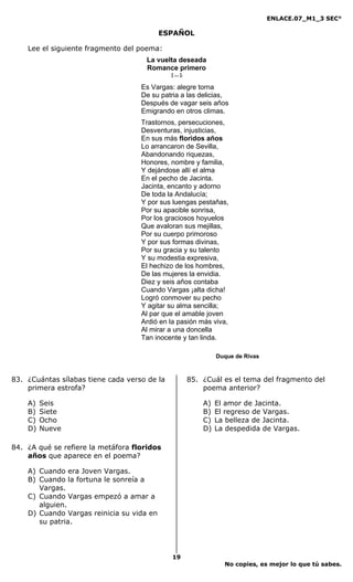 ENLACE.07_M1_3 SEC°

                                           ESPAÑOL

    Lee el siguiente fragmento del poema:
                                     La vuelta deseada
                                     Romance primero
                                              [ ... ].

                                    Es Vargas: alegre torna
                                    De su patria a las delicias,
                                    Después de vagar seis años
                                    Emigrando en otros climas.
                                    Trastornos, persecuciones,
                                    Desventuras, injusticias,
                                    En sus más floridos años
                                    Lo arrancaron de Sevilla,
                                    Abandonando riquezas,
                                    Honores, nombre y familia,
                                    Y dejándose allí el alma
                                    En el pecho de Jacinta.
                                    Jacinta, encanto y adorno
                                    De toda la Andalucía;
                                    Y por sus luengas pestañas,
                                    Por su apacible sonrisa,
                                    Por los graciosos hoyuelos
                                    Que avaloran sus mejillas,
                                    Por su cuerpo primoroso
                                    Y por sus formas divinas,
                                    Por su gracia y su talento
                                    Y su modestia expresiva,
                                    El hechizo de los hombres,
                                    De las mujeres la envidia.
                                    Diez y seis años contaba
                                    Cuando Vargas ¡alta dicha!
                                    Logró conmover su pecho
                                    Y agitar su alma sencilla;
                                    Al par que el amable joven
                                    Ardió en la pasión más viva,
                                    Al mirar a una doncella
                                    Tan inocente y tan linda.

                                                                  Duque de Rivas



83. ¿Cuántas sílabas tiene cada verso de la              85. ¿Cuál es el tema del fragmento del
    primera estrofa?                                         poema anterior?

    A)   Seis                                                A)   El amor de Jacinta.
    B)   Siete                                               B)   El regreso de Vargas.
    C)   Ocho                                                C)   La belleza de Jacinta.
    D)   Nueve                                               D)   La despedida de Vargas.

84. ¿A qué se refiere la metáfora floridos
    años que aparece en el poema?

    A) Cuando era Joven Vargas.
    B) Cuando la fortuna le sonreía a
       Vargas.
    C) Cuando Vargas empezó a amar a
       alguien.
    D) Cuando Vargas reinicia su vida en
       su patria.




                                              19
                                                                    No copies, es mejor lo que tú sabes.
 