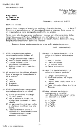 ENLACE.07_M1_3 SEC°

    Lee la siguiente carta:
                                                                           María Luisa Rodríguez
                                                                                c/ Soledad 327 A
                                                                               37001 Salamanca
    Grupo Cedec
    c/ Gran Vía 31
    28013 Madrid
                                                    Salamanca, 23 de febrero de 2006

    Estimados señores,

    Les escribo en respuesta al anuncio que publicaron el pasado domingo _____ el diario El
    Mundo, en el que solicitaban un jefe de producción para su empresa. Como pueden ver
    en mi currículum, sí reúno los requisitos establecidos por ustedes.

    Tengo varios años de experiencia en el sector y conozco bien el funcionamiento de las
    máquinas ______ confección. Trabajé cinco años en Textasa, en la sección de
    producción y planificación de materiales para la confección. Además domino el inglés y
    tengo buenos conocimientos de francés e italiano.

    _____ la espera de una pronta respuesta por su parte, les saluda atentamente.

                                                                    María Luisa Rodríguez.


97. ¿Cuál de las siguientes opciones               100. ¿Qué otro tipo de despedida podría
    menciona el propósito de la carta?                  utilizarse en la carta que acabas de
                                                        leer?
    A) Trabajar en la empresa Textasa.
    B) Solicitar empleo en el Grupo Cedec.             A)   Hasta la próxima.
    C) Trabajar en la sección de                       B)   Quedo de ustedes.
       planificación de materiales.                    C)   Un saludo a todos.
    D) Solicitar empleo como experto en                D)   Espero verte pronto.
       idiomas.
                                                   101. ¿Qué otro tipo de entrada podría
98. ¿A qué elemento formal hace referencia              utilizarse en la carta que leíste?
    la parte que aparece en negritas de la
    carta anterior?                                    A) Vengo a solicitar trabajo.
                                                       B) Estimados señores, me dirijo a
    A)   Fecha.                                           ustedes.
    B)   Entrada.                                      C) Quisiera saber cuánto pagan por el
    C)   Remitente.                                       trabajo.
    D)   Destinatario.                                 D) Pidan referencias mías a la empresa
                                                          Textasa.
99. ¿Cuál de las siguientes expresiones es
    adecuada para la carta que leíste?             102. ¿Con cuáles de las siguientes
                                                        preposiciones se completan
    A) Espero que mi forma de trabajar                  correctamente los espacios en blanco
       sea de tu agrado.                                que aparecen en la carta?
    B) Para la próxima te enviaré mis
       resultados de los cursos de francés             A)   en/   de/ En
       e inglés.                                       B)   de/   a/ En
    C) Les agradeceré me informen cuál es              C)   en/   a/ De
       el salario que consideran para este             D)   en/   de/ A
       puesto.
    D) Te solicito tomes en cuenta el
       resultado de la entrevista sobre mis
       conocimientos acerca de las
       máquinas de confección.




                                              22
Confía en tus conocimientos.
 