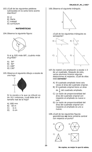 ENLACE.07_M1_3 SEC°

103. ¿Cuál de las siguientes palabras               106. Observa el siguiente triángulo.
     subrayadas en la carta tiene acento
     diacrítico?

    A)   sí
    B)   María
    C)   trabajé
    D)   currículum

                MATEMÁTICAS

104. Observa la siguiente figura:                       ¿Cuál de los siguientes triángulos es
                                                        semejante?




    Si el < RJS mide 68°, ¿cuánto mide
    el < ROS?

    A)    34°
    B)    46°
    C)   108°
    D)   136°
                                                    107. Se realizó una ampliación a escala 1:3
                                                         de un cuadrado. Después de esto,
105. Observa el siguiente dibujo a escala de
                                                         varios alumnos hicieron algunas
     una hoja:
                                                         deducciones al respecto. ¿Cuál de ellas
                                                         está correcta?

                                                        A) El cuadrado ampliado tiene seis
                                                           veces el área del cuadrado original.
                                                        B) El cuadrado original tiene un área
                                                               1
                                                           de    del cuadrado ampliado.
                                                               6
                                                        C) La razón de proporcionalidad del
    Si la escala a la que se dibujó es                     área del cuadrado original con
    de 10:1 entonces, ¿cuál debe ser el                    respecto al ampliado es nueve a
    tamaño real de la hoja?                                uno.
                                                        D) La razón de proporcionalidad del
    A) 600 mm
                                                           área del cuadrado original con
    B) 60 m
                                                           respecto al ampliado es uno a
    C)   6m
                                                           nueve.
    D)   6 cm

                                                    108. ¿Cuál de las siguientes figuras
                                                         geométricas no tiene simetría central
                                                         con respecto al punto?




                                               23
                                                               No copies, es mejor lo que tú sabes.
 