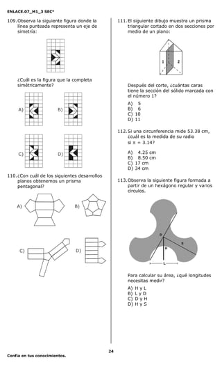 ENLACE.07_M1_3 SEC°

109. Observa la siguiente figura donde la           111. El siguiente dibujo muestra un prisma
     línea punteada representa un eje de                 triangular cortado en dos secciones por
     simetría:                                           medio de un plano:




    ¿Cuál es la figura que la completa
    simétricamente?                                     Después del corte, ¿cuántas caras
                                                        tiene la sección del sólido marcada con
                                                        el número 1?
                                                        A) 5
                                                        B) 6
                                                        C) 10
                                                        D) 11

                                                    112. Si una circunferencia mide 53.38 cm,
                                                         ¿cuál es la medida de su radio
                                                         si π = 3.14?

                                                        A) 4.25 cm
                                                        B) 8.50 cm
                                                        C) 17 cm
                                                        D) 34 cm
110. ¿Con cuál de los siguientes desarrollos
     planos obtenemos un prisma                     113. Observa la siguiente figura formada a
     pentagonal?                                         partir de un hexágono regular y varios
                                                         círculos.




                                                        Para calcular su área, ¿qué longitudes
                                                        necesitas medir?
                                                        A)   HyL
                                                        B)   LyD
                                                        C)   DyH
                                                        D)   HyS




                                               24
Confía en tus conocimientos.
 