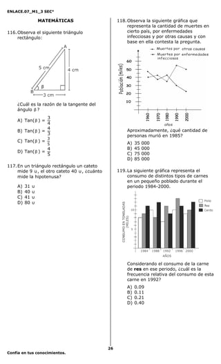 ENLACE.07_M1_3 SEC°

                  MATEMÁTICAS                        118. Observa la siguiente gráfica que
                                                          representa la cantidad de muertes en
116. Observa el siguiente triángulo                       cierto país, por enfermedades
     rectángulo:                                          infecciosas y por otras causas y con
                                                          base en ella contesta la pregunta.




                   β



    ¿Cuál es la razón de la tangente del
    ángulo β ?
                  3
    A) Tan( β ) =
                  4
                  4
    B) Tan( β ) =                                        Aproximadamente, ¿qué cantidad de
                  3                                      personas murió en 1985?
                       3
    C) Tan( β ) =                                        A)   35   000
                       5
                       4                                 B)   45   000
    D) Tan( β ) =                                        C)   75   000
                       5
                                                         D)   85   000
117. En un triángulo rectángulo un cateto
     mide 9 υ , el otro cateto 40 υ , ¿cuánto        119. La siguiente gráfica representa el
     mide la hipotenusa?                                  consumo de distintos tipos de carnes
                                                          en un pequeño poblado durante el
    A)   31   υ                                           periodo 1984-2000.
    B)   40   υ
    C)   41   υ
    D)   80   υ




                                                         Considerando el consumo de la carne
                                                         de res en ese periodo, ¿cuál es la
                                                         frecuencia relativa del consumo de esta
                                                         carne en 1992?
                                                         A)   0.09
                                                         B)   0.11
                                                         C)   0.21
                                                         D)   0.40




                                                26
Confía en tus conocimientos.
 
