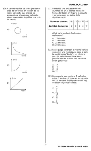 ENLACE.07_M1_3 SEC°

120. A Lalo le dejaron de tarea graficar el        121. Se realizó una encuesta con los
     área de un círculo en función de su                alumnos del 3° A, acerca de cuánto
     radio. Lalo sabe que el área es                    tiempo tardaban en llegar a la escuela
     proporcional al cuadrado del radio.                y se obtuvieron los datos de la
     ¿Cuál es entonces la gráfica que hizo              siguiente tabla:
     de tarea?
                                                    Tiempo en minutos          10   15   25 30 45

                                                   Cantidad de alumnos          5    7   6    3   4



                                                       ¿Cuál es la moda de los tiempos
                                                       registrados?
                                                       A)   15   minutos.
                                                       B)   23   minutos.
                                                       C)   25   minutos.
                                                       D)   30   minutos.

                                                   122. En un juego se lanzan al mismo tiempo
                                                        un dado y una moneda, se gana si sale
                                                        la combinación ‘águila’ y un número
                                                        par. De todas las combinaciones
                                                        posibles que se puedan dar, ¿cuántas
                                                        serán ganadoras?

                                                       A) 3
                                                       B) 4
                                                       C) 8
                                                       D) 12

                                                   123. De una caja que contiene 5 pañuelos
                                                        rojos, 3 verdes y 2 blancos, se saca sin
                                                        ver un pañuelo. ¿Qué probabilidad hay
                                                        de sacar un pañuelo verde?

                                                           4
                                                       A)
                                                           7
                                                           7
                                                       B)
                                                          10
                                                           3
                                                       C)
                                                           7
                                                           3
                                                       D)
                                                          10




                                              27
                                                                 No copies, es mejor lo que tú sabes.
 