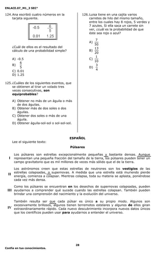 ENLACE.07_M1_3 SEC°

124. Ana escribió cuatro números en la                 126. Luisa tiene en una cajita varios
     tarjeta siguiente.                                     carretes de hilo del mismo tamaño,
                                                            entre los cuales hay 8 rojos, 5 verdes y
                                                            7 azules. Si ella saca un carrete sin
                                                            ver, ¿cuál es la probabilidad de que
                                                            éste sea rojo o azul?

                                                               7
                                                           A)
                                                              50
       ¿Cuál de ellos es el resultado del                     13
       cálculo de una probabilidad simple?                 B)
                                                              20
                                                               1
       A) -0.5                                             C)
                                                              10
            6
       B)                                                      3
            5                                              D)
                                                               4
       C) 0.01
       D) 1.25

125. ¿Cuáles de los siguientes eventos, que
     se obtienen al tirar un volado tres
     veces consecutivas, son
     equiprobables?

       A) Obtener no más de un águila o más
          de dos águilas.
       B) Obtener más de dos soles o dos
          águilas.
       C) Obtener dos soles o más de una
          águila.
       D) Obtener águila-sol-sol o sol-sol-sol.



                                             ESPAÑOL
       Lee el siguiente texto:
                                             Púlsares

        Los púlsares son estrellas excepcionalmente pequeñas y bastante densas. Aunque
  I     representan una pequeña fracción del tamaño de la tierra, los púlsares pueden tener un
        campo gravitatorio que es mil millones de veces más sólido que el de la tierra.

        Los astrónomos creen que estas estrellas de neutrones son los vestigios de las
        estrellas colapsadas, o supernovas. A medida que una estrella está muriendo pierde
  II
        energía, comienza a colapsar. Mientras colapsa, toda su materia se aplasta, poniéndose
        cada vez más densa.

     Como los púlsares se encuentran en los desechos de supernovas colapsadas, pueden
 III ayudarnos a comprender qué sucede cuando las estrellas colapsan. También pueden
     brindar una comprensión del nacimiento y la evolución del universo.

    También resulta ser que cada púlsar es único a su propio modo. Algunos son
    excesivamente brillosos, algunos tienen terremotos estelares y algunos de ellos giran
 IV extraordinariamente rápido. Cada nuevo descubrimiento incorpora nuevos datos únicos
    que los científicos pueden usar para ayudarnos a entender el universo.




                                                  28
Confía en tus conocimientos.
 
