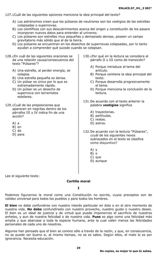 ENLACE.07_M1_3 SEC°

127. ¿Cuál de las siguientes opciones menciona la idea principal del texto?

    A) Los astrónomos creen que los púlsares de neutrones son los vestigios de las estrellas
       colapsadas o supernovas.
    B) Los científicos con sus descubrimientos acerca del origen y constitución de los pasare
       incorporan nuevos datos para entender al universo.
    C) Los púlsares son estrellas muy pequeñas y demasiado densas, poseen un campo
       gravitatorio más sólido que el de la tierra.
    D) Los púlsares se encuentran en los desechos de supernovas colapsadas, por lo tanto
       ayudan a comprender qué sucede cuando se colapsan.

128. ¿En cuál de las siguientes oraciones se         130. ¿Por qué en la lectura se considera al
     da una relación causa/consecuencia del               párrafo II y III como de transición?
     texto “Púlsares”?
                                                            A) Porque introduce al tema del
    A) Una estrella, al perder energía, se                     artículo.
       colapsa.                                             B) Porque contiene la idea principal del
    B) Una estrella pequeña es densa.                          texto.
    C) Un púlsar es único por lo que es                     C) Porque desarrolla progresivamente
       extremadamente rápido.                                  el tema.
    D) Un púlsar es un desecho de                           D) Porque menciona la conclusión de la
       supernova con terremotos                                lectura.
       estelares.
                                                     131. De acuerdo con el texto anterior la
129. ¿Cuál de las preposiciones que                       palabra vestigios significa
     aparecen en negritas dentro de los
     párrafos III y IV indica fin de una                    A)   trayectorias.
     acción?                                                B)   partículas.
                                                            C)   restos.
    A)   a                                                  D)   astros.
    B)   en
    C)   de                                          132. De acuerdo con la lectura “Púlsares”,
    D)   para                                             ¿cuál de los siguientes nexos
                                                          subrayados en el texto se clasifica
                                                          como disyuntivo?

                                                            A)   y
                                                            B)   o
                                                            C)   que
                                                            D)   aunque



Lee el siguiente texto:
                                           Cartilla moral

                                                 I

Podemos figurarnos la moral como una Constitución no escrita, cuyos preceptos son de
validez universal para todos los pueblos y para todos los hombres.

El bien no debe confundirse con nuestro interés particular en éste o en el otro momento de
nuestra vida. No debe confundírselo con nuestro provecho, nuestro gusto o nuestro deseo.
El bien es un ideal de justicia y de virtud que puede imponernos el sacrificio de nuestros
anhelos, y aun de nuestra felicidad o de nuestra vida. Pues es algo como una felicidad más
amplia y que abarcase a toda la especie humana, ante la cual valen menos las felicidades
personales de cada uno de nosotros.

Algunos han pensado que el bien se conoce sólo a través de la razón, y que, en consecuencia,
no se puede ser bueno si, al mismo tiempo, no se es sabio. Según ellos, el malo lo es por
ignorancia. Necesita educación.

                                                29
                                                                    No copies, es mejor lo que tú sabes.
 