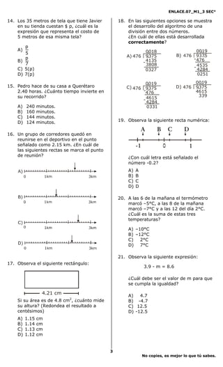 ENLACE.07_M1_3 SEC°

14. Los 35 metros de tela que tiene Javier        18. En las siguientes opciones se muestra
    en su tienda cuestan $ p, ¿cuál es la             el desarrollo del algoritmo de una
    expresión que representa el costo de              división entre dos números.
    5 metros de esa misma tela?                       ¿En cuál de ellas está desarrollada
                                                      correctamente?
       p
    A)                                                            0018
                                                                   .                                .
                                                                                                  0019
       5
                                                     A) 476       9375
                                                                   .                 B) 476       9375.
       p                                                                                        - 476
    B)
       7                                                        - 4135
                                                                  3808
    C) 5(p)                                                                                     - 4535
                                                                                                  4284
                                                                  0327
    D) 7(p)                                                                                       0251

                                                             0019
                                                               .                                0019
                                                                                                   .
15. Pedro hace de su casa a Querétaro                C) 476 9375                     D) 476     9375
                                                                                                 .
                                                               .
                                                            -476
    2.40 horas. ¿Cuánto tiempo invierte en                                                      4615
    su recorrido?                                                                                 339
                                                            - 4615
                                                              4284
    A)   240    minutos.                                      0331
    B)   160    minutos.
    C)   144    minutos.
    D)   124    minutos.                          19. Observa la siguiente recta numérica:

                                                               A         B       C      D
16. Un grupo de corredores quedó en
    reunirse en el deportivo en el punto
    señalado como 2.15 km. ¿En cuál de                     -1                0              1
    las siguientes rectas se marca el punto
    de reunión?                                       ¿Con cuál letra está señalado el
                                                      número -0.2?
                                                      A)   A
                                                      B)   B
                                                      C)   C
                                                      D)   D

                                                  20. A las 6 de la mañana el termómetro
                                                      marcó –5°C, a las 8 de la mañana
                                                      marcó –7°C y a las 12 del día 2°C.
                                                      ¿Cuál es la suma de estas tres
                                                      temperaturas?

                                                      A) –10°C
                                                      B) –12°C
                                                      C)   2°C
                                                      D) 7°C

                                                  21. Observa la siguiente expresión:
17. Observa el siguiente rectángulo:
                                                                3.9 - m = 8.6

                                                      ¿Cuál debe ser el valor de m para que
                                                      se cumpla la igualdad?

                  4.21 cm
                                                      A)   4.7
    Si su área es de 4.8 cm2, ¿cuánto mide            B) -4.7
    su altura? (Redondea el resultado a               C) 12.5
    centésimos)                                       D) -12.5
    A)   1.15   cm
    B)   1.14   cm
    C)   1.13   cm
    D)   1.12   cm


                                              3
                                                                No copies, es mejor lo que tú sabes.
 