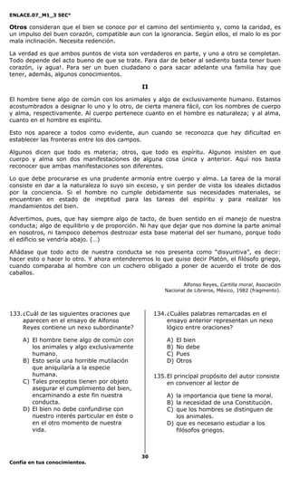 ENLACE.07_M1_3 SEC°

Otros consideran que el bien se conoce por el camino del sentimiento y, como la caridad, es
un impulso del buen corazón, compatible aun con la ignorancia. Según ellos, el malo lo es por
mala inclinación. Necesita redención.

La verdad es que ambos puntos de vista son verdaderos en parte, y uno a otro se completan.
Todo depende del acto bueno de que se trate. Para dar de beber al sediento basta tener buen
corazón, ¡y agua!. Para ser un buen ciudadano o para sacar adelante una familia hay que
tener, además, algunos conocimientos.

                                              II

El hombre tiene algo de común con los animales y algo de exclusivamente humano. Estamos
acostumbrados a designar lo uno y lo otro, de cierta manera fácil, con los nombres de cuerpo
y alma, respectivamente. Al cuerpo pertenece cuanto en el hombre es naturaleza; y al alma,
cuanto en el hombre es espíritu.

Esto nos aparece a todos como evidente, aun cuando se reconozca que hay dificultad en
establecer las fronteras entre los dos campos.

Algunos dicen que todo es materia; otros, que todo es espíritu. Algunos insisten en que
cuerpo y alma son dos manifestaciones de alguna cosa única y anterior. Aquí nos basta
reconocer que ambas manifestaciones son diferentes.

Lo que debe procurarse es una prudente armonía entre cuerpo y alma. La tarea de la moral
consiste en dar a la naturaleza lo suyo sin exceso, y sin perder de vista los ideales dictados
por la conciencia. Si el hombre no cumple debidamente sus necesidades materiales, se
encuentran en estado de ineptitud para las tareas del espíritu y para realizar los
mandamientos del bien.

Advertimos, pues, que hay siempre algo de tacto, de buen sentido en el manejo de nuestra
conducta; algo de equilibrio y de proporción. Ni hay que dejar que nos domine la parte animal
en nosotros, ni tampoco debemos destrozar esta base material del ser humano, porque todo
el edificio se vendría abajo. (…)

Añádase que todo acto de nuestra conducta se nos presenta como “disyuntiva”, es decir:
hacer esto o hacer lo otro. Y ahora entenderemos lo que quiso decir Platón, el filósofo griego,
cuando comparaba al hombre con un cochero obligado a poner de acuerdo el trote de dos
caballos.

                                                              Alfonso Reyes, Cartilla moral, Asociación
                                                       Nacional de Libreros, México, 1982 (fragmento).



133. ¿Cuál de las siguientes oraciones que         134. ¿Cuáles palabras remarcadas en el
     aparecen en el ensayo de Alfonso                   ensayo anterior representan un nexo
     Reyes contiene un nexo subordinante?               lógico entre oraciones?

    A) El hombre tiene algo de común con               A)   El bien
       los animales y algo exclusivamente              B)   No debe
       humano.                                         C)   Pues
    B) Esto sería una horrible mutilación              D)   Otros
       que aniquilaría a la especie
       humana.                                     135. El principal propósito del autor consiste
    C) Tales preceptos tienen por objeto                en convencer al lector de
       asegurar el cumplimiento del bien,
       encaminando a este fin nuestra                  A) la importancia que tiene la moral.
       conducta.                                       B) la necesidad de una Constitución.
    D) El bien no debe confundirse con                 C) que los hombres se distinguen de
       nuestro interés particular en éste o               los animales.
       en el otro momento de nuestra                   D) que es necesario estudiar a los
       vida.                                              filósofos griegos.



                                              30
Confía en tus conocimientos.
 