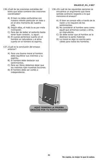 ENLACE.07_M1_3 SEC°

136. ¿Cuál de las oraciones extraídas del            138. ¿En cuál de las siguientes opciones se
     texto que leíste contiene dos oraciones              encuentra un argumento que tiene
     coordinadas?                                         sentido contrario respecto a lo que
                                                          menciona el ensayo?
    A) El bien no debe confundirse con
       nuestro interés particular en éste o              A) El bien se conoce sólo a través de la
       en el otro momento de nuestra                        razón y no requiere de los
       vida.                                                sentimientos.
    B) Según ellos, el malo lo es por mala               B) No considerar al hombre sano como
       inclinación.                                         aquél que armoniza cuerpo y alma,
    C) Para dar de beber al sediento basta                  es imprudente.
       tener buen corazón, ¡y agua!.                     C) Se debe evitar que al hombre se le
    D) Al cuerpo pertenece cuanto en el                     destroce la parte material.
       hombre es naturaleza y al alma                    D) La moral es algo no escrito pero
       cuanto en el hombre es espíritu.                     válido para todos los hombres.

137. ¿Cuál es la conclusión del ensayo
     anterior?

    A) Para una buena moral el hombre
       debe equilibrar sus instintos y su
       espíritu.
    B) El hombre debe destacar sus
       sentimientos.
    C) Para ser libres debemos dejar que
       los instintos rijan nuestras acciones.
    D) El hombre debe ser cortés e
       independiente.




                                                31
                                                               No copies, es mejor lo que tú sabes.
 