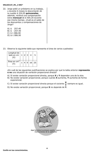 ENLACE.07_M1_3 SEC°

22. Jorge pidió un préstamo en su trabajo,
    y durante 6 meses le descontarán de
    su sueldo $ 224.05 quincenales;
    además, recibirá una compensación
    extra mensual de $ 405.20 durante
    ese mismo tiempo. ¿Cuál es el saldo de
    los descuentos y compensaciones de
    Jorge?

    A)   $ 257.40
    B)   $ -257.40
    C)   $ 1 086.90
    D)   $-1 086.90




23. Observa la siguiente tabla que representa el área de varios cuadrados:

     Longitud de
     lado en cm       1 2 3    4   5
         (X)

     Área en cm2
                 1 4 9 16 25
         (Y)


    ¿En cuál de las siguientes justificaciones se explica por qué la tabla anterior representa
    o no una situación de variación proporcional directa?
    A) Sí existe variación proporcional directa, porque X y Y dependen una de la otra.
    B) No existe variación proporcional, porque cuando X aumenta, Y aumenta de forma
       exponencial.
                                                                   X
    C) Sí existe variación proporcional directa porque el cociente   siempre es igual.
                                                                   Y
    D) No existe variación proporcional, porque X no depende de Y.




                                              4
Confía en tus conocimientos.
 