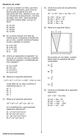ENLACE.07_M1_3 SEC°

27. Luis fue a comprar un libro, que tiene              32. ¿Cuál es la suma de los polinomios
    un 10% de descuento; pero como la                       siguientes:
    librería está de oferta hizo otro
    descuento del 10%. Además a Luis, por                   3x2 - y; 5x2 - 2xy + 3y; 5xy + y?
    ser estudiante le descontaron, a la hora
    del pago, otro 10%. ¿Qué porcentaje                     A)   15x4 - 10 xy - 3y3
    del precio original pagó Luis por su                    B)   8x2 + 3x2y2 + 3y
    libro?                                                  C)   8x4 + 3xy + 3y
                                                            D)   8x2 + 3xy + 3y
    A)   27.1%
    B)   30.0%                                          33. Observa la siguiente figura:
    C)   70.0%
    D)   72.9%

28. En un banco ofrecen el 6.25% de
    interés anual. Si deposito $ 60,000 allí
    por un año, ¿cuánto recibiré al finalizar
    el año y cancelar mi cuenta?

    A)   $ 63 750
    B)   $ 60 375
    C)   $ 3 750
    D)   $    375

29. ¿Cómo se representa la expresión “La
    suma de un número mas dos unidades                      De acuerdo con sus datos, ¿cuánto
    elevada al cuadrado y multiplicada por                  debe medir la superficie del área
    tres unidades”?                                         sombreada?
                                                                 x2
    A)   ((x+2)3)   2                                       A)
                                                                 2x
    B)   3(x+2)2
    C)   (x+(2)3)2                                               2x
    D)   (x(3)+2)2                                          B)
                                                                 2

30. Observa el siguiente polinomio:                               x2
                                                            C)
                                                                  2
 (-3x2 + 4x2 + 2 x2) 3x + x (20x2 – (14x) 2x +6x)

    ¿Cuál debe ser su valor numérico si                        x2
                                                            D)
    suponemos que x= -1?                                       4
    A)   -7
    B)   -5                                             34. ¿Cuál es el resultado de la siguiente
    C)    5                                                 operación?
    D)    7
                                                            (2x3 + 6x2 – 5x) (4x)

31. Observa el siguiente polinomio:                         A)   8x2   + 24x - 20
                                                            B)   6x4   + 10x3 - x2
     3x4 + 2x3 + x2 - 2x4 + 2x - 3x2 + 2                    C)   8x4   + 24x3 - 20x2
                                                            D)   2x7   + 6x6 - 5x5
    Si lo simplificamos, ¿qué expresión
    algebraica obtenemos?
    A)   –x4+2x3+2x2+2x+2
    B)   5x4+2x3-2x2-2x+2
    C)   –5x4+2x3+2x2-2x+2
    D)   x4+2x3-2x2+2x+2




                                                    6
Confía en tus conocimientos.
 