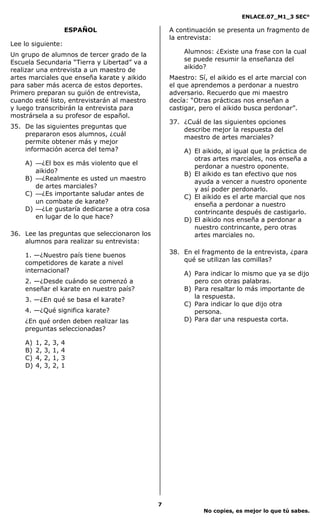 ENLACE.07_M1_3 SEC°

                        ESPAÑOL                   A continuación se presenta un fragmento de
                                                  la entrevista:
Lee lo siguiente:
Un grupo de alumnos de tercer grado de la             Alumnos: ¿Existe una frase con la cual
Escuela Secundaria “Tierra y Libertad” va a           se puede resumir la enseñanza del
realizar una entrevista a un maestro de               aikido?
artes marciales que enseña karate y aikido        Maestro: Sí, el aikido es el arte marcial con
para saber más acerca de estos deportes.          el que aprendemos a perdonar a nuestro
Primero preparan su guión de entrevista,          adversario. Recuerdo que mi maestro
cuando esté listo, entrevistarán al maestro       decía: “Otras prácticas nos enseñan a
y luego transcribirán la entrevista para          castigar, pero el aikido busca perdonar”.
mostrársela a su profesor de español.
                                                  37. ¿Cuál de las siguientes opciones
35. De las siguientes preguntas que
                                                      describe mejor la respuesta del
    prepararon esos alumnos, ¿cuál
                                                      maestro de artes marciales?
    permite obtener más y mejor
    información acerca del tema?                      A) El aikido, al igual que la práctica de
                                                         otras artes marciales, nos enseña a
    A) —¿El box es más violento que el
                                                         perdonar a nuestro oponente.
       aikido?                                        B) El aikido es tan efectivo que nos
    B) —¿Realmente es usted un maestro
                                                         ayuda a vencer a nuestro oponente
       de artes marciales?                               y así poder perdonarlo.
    C) —¿Es importante saludar antes de
                                                      C) El aikido es el arte marcial que nos
       un combate de karate?                             enseña a perdonar a nuestro
    D) —¿Le gustaría dedicarse a otra cosa
                                                         contrincante después de castigarlo.
       en lugar de lo que hace?                       D) El aikido nos enseña a perdonar a
                                                         nuestro contrincante, pero otras
36. Lee las preguntas que seleccionaron los              artes marciales no.
    alumnos para realizar su entrevista:
                                                  38. En el fragmento de la entrevista, ¿para
    1. —¿Nuestro país tiene buenos
                                                      qué se utilizan las comillas?
    competidores de karate a nivel
    internacional?                                    A) Para indicar lo mismo que ya se dijo
    2. —¿Desde cuándo se comenzó a                       pero con otras palabras.
    enseñar el karate en nuestro país?                B) Para resaltar lo más importante de
                                                         la respuesta.
    3. —¿En qué se basa el karate?
                                                      C) Para indicar lo que dijo otra
    4. —¿Qué significa karate?                           persona.
    ¿En qué orden deben realizar las                  D) Para dar una respuesta corta.
    preguntas seleccionadas?

    A)   1,   2,   3,   4
    B)   2,   3,   1,   4
    C)   4,   2,   1,   3
    D)   4,   3,   2,   1




                                              7
                                                             No copies, es mejor lo que tú sabes.
 